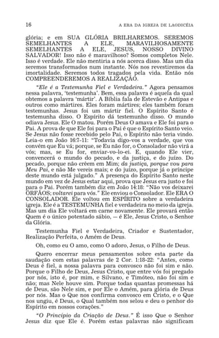 16 A ERA DA IGREJA DE LAODICÉIA
glória; e em SUA GLÓRIA BRILHAREMOS. SEREMOS
SEMELHANTES A ELE, MARAVILHOSAMENTE
SEMELHANTES A ELE, JESUS, NOSSO DIVINO
SALVADOR! Isso não é maravilhoso? Somos completos Nele.
Isso é verdade. Ele não mentiria a nós acerca disso. Mas um dia
seremos transformados num instante. Nós nos revestiremos da
imortalidade. Seremos todos tragados pela vida. Então nós
COMPREENDEREMOS A REALIZAÇÃO.
“Ele é a Testemunha Fiel e Verdadeira.” Agora pensamos
nessa palavra, ‘testemunha’. Bem, essa palavra é aquela da qual
obtemos a palavra ‘mártir’. A Bíblia fala de Estevão e Antipas e
outros como mártires. Eles foram mártires; eles também foram
testemunhas. Jesus foi um mártir fiel. O Espírito Santo é
testemunha disso. O Espírito dá testemunho disso. O mundo
odiava Jesus. Ele O matou. Porém Deus O amava e Ele foi para o
Pai. A prova de que Ele foi para o Pai é que o Espírito Santo veio.
Se Jesus não fosse recebido pelo Pai, o Espírito não teria vindo.
Leia-o em João 16:7-11: “Todavia digo-vos a verdade, que vos
convém que Eu vá; porque, se Eu não for, o Consolador não virá a
vós; mas, se Eu for, enviar-vo-lo-ei. E, quando Ele vier,
convencerá o mundo do pecado, e da justiça, e do juízo. Do
pecado, porque não crêem em Mim; da justiça, porque vou para
Meu Pai, e não Me vereis mais; e do juízo, porque já o príncipe
deste mundo está julgado.” A presença do Espírito Santo neste
mundo em vez de Jesus estar aqui, prova que Jesus era justo e foi
para o Pai. Porém também diz em João 14:18: “Não vos deixarei
ÓRFÃOS; voltarei para vós.” Ele enviou o Consolador. Ele ERA O
CONSOLADOR. Ele voltou em ESPÍRITO sobre a verdadeira
igreja. Ele é a TESTEMUNHA fiel e verdadeira no meio da igreja.
Mas um dia Ele voltará em carne novamente. Ele provará então
Quem é o único potentado sábio, _ é Ele, Jesus Cristo, o Senhor
da Glória.
Testemunha Fiel e Verdadeira, Criador e Sustentador,
Realização Perfeita, o Amém de Deus.
Oh, como eu O amo, como O adoro, Jesus, o Filho de Deus.
Quero encerrar meus pensamentos sobre esta parte da
saudação com estas palavras de 2 Cor. 1:18-22: “Antes, como
Deus é fiel, a nossa palavra para convosco não foi sim e não.
Porque o Filho de Deus, Jesus Cristo, que entre vós foi pregado
por nós, isto é, por mim, e Silvano, e Timóteo, não foi sim e
não; mas Nele houve sim. Porque todas quantas promessas há
de Deus, são Nele sim, e por Ele o Amém, para glória de Deus
por nós. Mas o Que nos confirma convosco em Cristo, e o Que
nos ungiu, é Deus, o Qual também nos selou e deu o penhor do
Espírito em nossos corações.”
“O Princípio da Criação de Deus.” É isso Que o Senhor
Jesus diz que Ele é. Porém estas palavras não significam
 