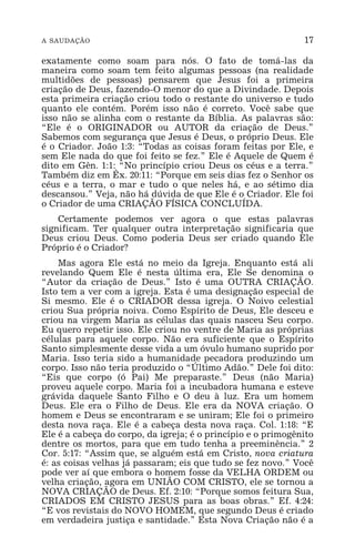 A SAUDAÇÃO 17
exatamente como soam para nós. O fato de tomá-las da
maneira como soam tem feito algumas pessoas (na realidade
multidões de pessoas) pensarem que Jesus foi a primeira
criação de Deus, fazendo-O menor do que a Divindade. Depois
esta primeira criação criou todo o restante do universo e tudo
quanto ele contém. Porém isso não é correto. Você sabe que
isso não se alinha com o restante da Bíblia. As palavras são:
“Ele é o ORIGINADOR ou AUTOR da criação de Deus.”
Sabemos com segurança que Jesus é Deus, o próprio Deus. Ele
é o Criador. João 1:3: “Todas as coisas foram feitas por Ele, e
sem Ele nada do que foi feito se fez.” Ele é Aquele de Quem é
dito em Gên. 1:1: “No princípio criou Deus os céus e a terra.”
Também diz em Êx. 20:11: “Porque em seis dias fez o Senhor os
céus e a terra, o mar e tudo o que neles há, e ao sétimo dia
descansou.” Veja, não há dúvida de que Ele é o Criador. Ele foi
o Criador de uma CRIAÇÃO FÍSICA CONCLUÍDA.
Certamente podemos ver agora o que estas palavras
significam. Ter qualquer outra interpretação significaria que
Deus criou Deus. Como poderia Deus ser criado quando Ele
Próprio é o Criador?
Mas agora Ele está no meio da Igreja. Enquanto está ali
revelando Quem Ele é nesta última era, Ele Se denomina o
“Autor da criação de Deus.” Isto é uma OUTRA CRIAÇÃO.
Isto tem a ver com a igreja. Esta é uma designação especial de
Si mesmo. Ele é o CRIADOR dessa igreja. O Noivo celestial
criou Sua própria noiva. Como Espírito de Deus, Ele desceu e
criou na virgem Maria as células das quais nasceu Seu corpo.
Eu quero repetir isso. Ele criou no ventre de Maria as próprias
células para aquele corpo. Não era suficiente que o Espírito
Santo simplesmente desse vida a um óvulo humano suprido por
Maria. Isso teria sido a humanidade pecadora produzindo um
corpo. Isso não teria produzido o “Último Adão.” Dele foi dito:
“Eis que corpo (ó Pai) Me preparaste.” Deus (não Maria)
proveu aquele corpo. Maria foi a incubadora humana e esteve
grávida daquele Santo Filho e O deu à luz. Era um homem
Deus. Ele era o Filho de Deus. Ele era da NOVA criação. O
homem e Deus se encontraram e se uniram; Ele foi o primeiro
desta nova raça. Ele é a cabeça desta nova raça. Col. 1:18: “E
Ele é a cabeça do corpo, da igreja; é o princípio e o primogênito
dentre os mortos, para que em tudo tenha a preeminência.” 2
Cor. 5:17: “Assim que, se alguém está em Cristo, nova criatura
é: as coisas velhas já passaram; eis que tudo se fez novo.” Você
pode ver aí que embora o homem fosse da VELHA ORDEM ou
velha criação, agora em UNIÃO COM CRISTO, ele se tornou a
NOVA CRIAÇÃO de Deus. Ef. 2:10: “Porque somos feitura Sua,
CRIADOS EM CRISTO JESUS para as boas obras.” Ef. 4:24:
“E vos revistais do NOVO HOMEM, que segundo Deus é criado
em verdadeira justiça e santidade.” Esta Nova Criação não é a
 