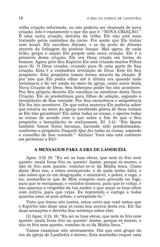 18 A ERA DA IGREJA DE LAODICÉIA
velha criação reformada, ou não poderia ser chamada de nova
criação. Isto é exatamente o que diz que é: “NOVA CRIAÇÃO.”
É uma outra criação, distinta da velha. Ele não está mais
tratando pelos caminhos da carne. Foi assim que Ele tratou
com Israel. Ele escolheu Abraão, e os da prole de Abraão
através da linhagem do piedoso Isaque. Mas agora, de cada
tribo, grupo e nação Ele propôs uma nova criação. Ele é o
primeiro dessa criação. Ele era Deus criado em forma de
homem. Agora pelo Seu Espírito Ele está criando muitos Filhos
para Si. O Deus criador, criando para Si uma parte de Sua
criação. Esta é a verdadeira revelação de Deus. Este foi Seu
propósito. Este propósito tomou forma através da eleição. É
por isso que Ele podia olhar até à última era quando tudo
terminaria e Se ver ainda no meio da igreja, como autor desta
Nova Criação de Deus. Seu Soberano poder fez isto acontecer.
Por Seu próprio decreto Ele escolheu os membros desta Nova
Criação. Ele os predestinou para filhos de adoção, segundo o
beneplácito de Sua vontade. Por Sua onisciência e onipotência
Ele fez isto acontecer. De que outra maneira Ele poderia saber
que estaria no meio da igreja recebendo glória de Seus irmãos
se Ele não garantisse? Ele sabia todas as coisas, e operou todas
as coisas de acordo com o que sabia a fim de que o Seu
propósito e beneplácito se realizassem. Ef. 1:11: “Em Quem
também fomos feitos herança, havendo sido predestinados,
conforme o propósito Daquele Que faz todas as coisas, segundo
o conselho da Sua vontade.” Aleluia! Você não está contente
em pertencer a Ele?
A MENSAGEM PARA A ERA DE LAODICÉIA
Apoc. 3:15 19: “Eu sei as tuas obras, que nem és frio nem
quente: oxalá foras frio ou quente! Assim, porque és morno, e
não és frio nem quente, vomitar-te-ei da Minha boca. Como
dizes: Rico sou, e estou enriquecido, e de nada tenho falta; e
não sabes que és um desgraçado, e miserável, e pobre, e cego, e
nu; aconselho-te que de Mim compres ouro provado no fogo,
para que te enriqueças; e vestidos brancos, para que te vistas, e
não apareça a vergonha da tua nudez; e que unjas os teus olhos
com colírio, para que vejas. Eu repreendo e castigo a todos
quantos amo; sê pois zeloso, e arrepende-te.”
Visto que lemos isto juntos, estou certo que você notou que
o Espírito não disse uma só coisa boa acerca desta era. Ele faz
duas acusações e decreta Sua sentença sobre eles.
(1) Apoc. 3:15, 16: “Eu sei as tuas obras, que nem és frio nem
quente: oxalá foras frio ou quente! Assim, porque és morno, e
não és frio nem quente, vomitar-te-ei da Minha boca.”
Vamos examinar isto atentamente. Diz que este grupo da
era da igreja de Laodicéia é morno. Esta mornidão requer uma
 