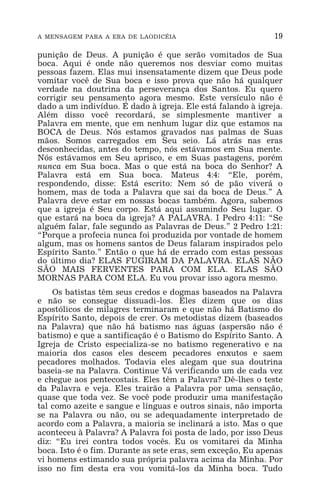 A MENSAGEM PARA A ERA DE LAODICÉIA 19
punição de Deus. A punição é que serão vomitados de Sua
boca. Aqui é onde não queremos nos desviar como muitas
pessoas fazem. Elas mui insensatamente dizem que Deus pode
vomitar você de Sua boca e isso prova que não há qualquer
verdade na doutrina da perseverança dos Santos. Eu quero
corrigir seu pensamento agora mesmo. Este versículo não é
dado a um indivíduo. É dado à igreja. Ele está falando à igreja.
Além disso você recordará, se simplesmente mantiver a
Palavra em mente, que em nenhum lugar diz que estamos na
BOCA de Deus. Nós estamos gravados nas palmas de Suas
mãos. Somos carregados em Seu seio. Lá atrás nas eras
desconhecidas, antes do tempo, nós estávamos em Sua mente.
Nós estávamos em Seu aprisco, e em Suas pastagens, porém
nunca em Sua boca. Mas o que está na boca do Senhor? A
Palavra está em Sua boca. Mateus 4:4: “Ele, porém,
respondendo, disse: Está escrito: Nem só de pão viverá o
homem, mas de toda a Palavra que sai da boca de Deus.” A
Palavra deve estar em nossas bocas também. Agora, sabemos
que a igreja é Seu corpo. Está aqui assumindo Seu lugar. O
que estará na boca da igreja? A PALAVRA. I Pedro 4:11: “Se
alguém falar, fale segundo as Palavras de Deus.” 2 Pedro 1:21:
“Porque a profecia nunca foi produzida por vontade de homem
algum, mas os homens santos de Deus falaram inspirados pelo
Espírito Santo.” Então o que há de errado com estas pessoas
do último dia? ELAS FUGIRAM DA PALAVRA. ELAS NÃO
SÃO MAIS FERVENTES PARA COM ELA. ELAS SÃO
MORNAS PARA COM ELA. Eu vou provar isso agora mesmo.
Os batistas têm seus credos e dogmas baseados na Palavra
e não se consegue dissuadi-los. Eles dizem que os dias
apostólicos de milagres terminaram e que não há Batismo do
Espírito Santo, depois de crer. Os metodistas dizem (baseados
na Palavra) que não há batismo nas águas (aspersão não é
batismo) e que a santificação é o Batismo do Espírito Santo. A
Igreja de Cristo especializa-se no batismo regenerativo e na
maioria dos casos eles descem pecadores enxutos e saem
pecadores molhados. Todavia eles alegam que sua doutrina
baseia-se na Palavra. Continue Vá verificando um de cada vez
e chegue aos pentecostais. Eles têm a Palavra? Dê-lhes o teste
da Palavra e veja. Eles trairão a Palavra por uma sensação,
quase que toda vez. Se você pode produzir uma manifestação
tal como azeite e sangue e línguas e outros sinais, não importa
se na Palavra ou não, ou se adequadamente interpretado de
acordo com a Palavra, a maioria se inclinará a isto. Mas o que
aconteceu à Palavra? A Palavra foi posta de lado, por isso Deus
diz: “Eu irei contra todos vocês. Eu os vomitarei da Minha
boca. Isto é o fim. Durante as sete eras, sem exceção, Eu apenas
vi homens estimando sua própria palavra acima da Minha. Por
isso no fim desta era vou vomitá-los da Minha boca. Tudo
 