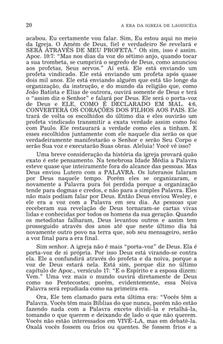 20 A ERA DA IGREJA DE LAODICÉIA
acabou. Eu certamente vou falar. Sim, Eu estou aqui no meio
da Igreja. O Amém de Deus, fiel e verdadeiro Se revelará e
SERÁ ATRAVÉS DE MEU PROFETA.” Oh sim, isso é assim.
Apoc. 10:7: “Mas nos dias da voz do sétimo anjo, quando tocar
a sua trombeta, se cumprirá o segredo de Deus, como anunciou
aos profetas, Seus servos.” Aí está. Ele está enviando um
profeta vindicado. Ele está enviando um profeta após quase
dois mil anos. Ele está enviando alguém que está tão longe da
organização, da instrução, e do mundo da religião que, como
João Batista e Elias de outrora, ouvirá somente de Deus e terá
o “assim diz o Senhor” e falará por Deus. Ele será o porta-voz
de Deus e ELE, COMO É DECLARADO EM MAL. 4:6,
CONVERTERÁ OS CORAÇÕES DOS FILHOS AOS PAIS. Ele
trará de volta os escolhidos do último dia e eles ouvirão um
profeta vindicado transmitir a exata verdade assim como foi
com Paulo. Ele restaurará a verdade como eles a tinham. E
esses escolhidos juntamente com ele naquele dia serão os que
verdadeiramente manifestarão o Senhor e serão Seu Corpo e
serão Sua voz e executarão Suas obras. Aleluia! Você vê isso?
Uma breve consideração da história da igreja provará quão
exato é este pensamento. Na tenebrosa Idade Média a Palavra
esteve quase que inteiramente fora do alcance das pessoas. Mas
Deus enviou Lutero com a PALAVRA. Os luteranos falaram
por Deus naquele tempo. Porém eles se organizaram, e
novamente a Palavra pura foi perdida porque a organização
tende para dogmas e credos, e não para a simples Palavra. Eles
não mais podiam falar por Deus. Então Deus enviou Wesley, e
ele era a voz com a Palavra em seu dia. As pessoas que
receberam sua revelação de Deus tornaram-se cartas vivas
lidas e conhecidas por todos os homens da sua geração. Quando
os metodistas falharam, Deus levantou outros e assim tem
prosseguido através dos anos até que neste último dia há
novamente outro povo na terra que, sob seu mensageiro, serão
a voz final para a era final.
Sim senhor. A igreja não é mais “porta-voz” de Deus. Ela é
porta-voz de si própria. Por isso Deus está virando-se contra
ela. Ele a confundirá através do profeta e da noiva, porque a
voz de Deus estará nela. Está sim, porque diz no último
capítulo de Apoc., versículo 17: “E o Espírito e a esposa dizem:
Vem.” Uma vez mais o mundo ouvirá diretamente de Deus
como no Pentecostes; porém, evidentemente, essa Noiva
Palavra será repudiada como na primeira era.
Ora, Ele tem clamado para esta última era: “Vocês têm a
Palavra. Vocês têm mais Bíblias do que nunca, porém não estão
fazendo nada com a Palavra exceto dividi-la e retalhá-la,
tomando o que querem e deixando de lado o que não querem.
Vocês não estão interessados em VIVÊ-LA, mas em debatê-la.
Oxalá vocês fossem ou frios ou quentes. Se fossem frios e a
 