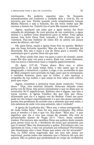 A MENSAGEM PARA A ERA DE LAODICÉIA 21
rejeitassem, Eu poderia suportar isso. Se ficassem
incandescentes até conhecer a verdade dela e vivê-la, Eu os
louvaria por isso. Porém quando vocês simplesmente tomam
Minha Palavra e não a honram, Eu em troca tenho que Me
recusar a honrá-los. Vomitá-los-ei pois Me causam náuseas.”
Agora, qualquer um sabe que a água morna faz ficar
enjoado do estômago. Se você precisa de um vomitório, a água
morna é a melhor coisa disponível para se beber. Uma igreja
morna tem feito Deus ficar enjoado e Ele declarou que a
vomitará. Faz-nos lembrar de como Ele se sentiu um pouco
antes do dilúvio, não faz?
Oh, para Deus, oxalá a igreja fosse fria ou quente. Melhor
que ela fosse fervente (quente). Mas ela não é. A sentença foi
decretada. Ela não é mais a voz de Deus para o mundo. Ela
sustentará que é, porém Deus diz que não.
Oh, Deus ainda tem uma voz para o povo do mundo, assim
como Ele deu uma voz para a noiva. Essa voz, como dissemos,
está na noiva e falaremos mais a respeito posteriormente.
(2) Apoc. 3:17-18: “Como dizes: Rico sou, e estou
enriquecido, e de nada tenho falta; e não sabes que és um
desgraçado, e miserável, e pobre, e cego, e nu; aconselho-te que
de Mim compres ouro provado no fogo, para que te enriqueças;
e vestidos brancos, para que te vistas, e não apareça a
vergonha da tua nudez; e que unjas os teus olhos com colírio,
para que vejas.”
Agora, considere a primeira frase deste versículo: “Como
dizes.” Veja, eles estavam falando. Estavam falando como
porta-voz de Deus. Isto prova exatamente o que eu disse que os
versículos 16-17 significavam. Embora eles o digam, isso não o
torna correto. A Igreja Católica diz que fala por Deus,
afirmando que ela é a segura voz do Senhor. Como um povo
pode ser tão iníquo espiritualmente é o que não posso entender,
porém eles produzem de acordo com a semente que está neles, e
nós sabemos de onde veio essa semente, não é verdade?
A igreja de Laodicéia diz: “Rica sou, e estou enriquecida, e
de nada tenho falta.” Essa foi sua auto-avaliação. Ela olhou
para si mesma e é isso o que viu. Ela disse: “Rica sou,” o que
significa que ela é rica nas coisas do mundo. Ela está se
jactanciando diante de Tiago 2:5-7: “Ouvi, meus amados
irmãos: Porventura não escolheu Deus aos pobres deste mundo
para serem ricos na fé, e herdeiros do reino que prometeu aos
que O amam? Mas vós desonrastes o pobre. Porventura não vos
oprimem os ricos, e não vos arrastam aos tribunais? Porventura
não blasfemam eles o bom Nome que sobre vós foi invocado?”
Ora, eu NÃO estou sugerindo que um rico não possa ser
espiritual, porém todos nós sabemos que a Palavra diz que são
poucos. São os pobres que predominam no corpo da verdadeira
 