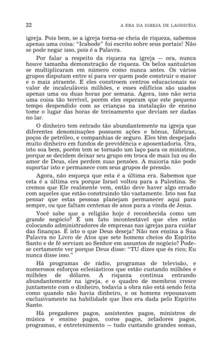 22 A ERA DA IGREJA DE LAODICÉIA
igreja. Pois bem, se a igreja torna-se cheia de riqueza, sabemos
apenas uma coisa: “Icabode” foi escrito sobre seus portais! Não
se pode negar isso, pois é a Palavra.
Por falar a respeito da riqueza na igreja _ ora, nunca
houve tamanha demonstração de riqueza. Os belos santuários
se multiplicaram em número como nunca antes. Os vários
grupos disputam entre si para ver quem pode construir o maior
e o mais atraente. E eles constroem centros educacionais no
valor de incalculáveis milhões, e esses edifícios são usados
apenas uma ou duas horas por semana. Agora, isso não seria
uma coisa tão terrível, porém eles esperam que este pequeno
tempo despendido com as crianças na instalação de ensino
tome o lugar das horas de treinamento que deviam ser dadas
no lar.
O dinheiro tem entrado tão abundantemente na igreja que
diferentes denominações possuem ações e bônus, fábricas,
poços de petróleo, e companhias de seguro. Eles têm despejado
muito dinheiro em fundos de previdência e aposentadoria. Ora,
isto soa bem, porém tem se tornado um laço para os ministros,
porque se decidem deixar seu grupo em troca de mais luz ou do
amor de Deus, eles perdem suas pensões. A maioria não pode
suportar isto e permanece com seus grupos de pressão.
Agora, não esqueça que esta é a última era. Sabemos que
esta é a última era porque Israel voltou para a Palestina. Se
cremos que Ele realmente vem, então deve haver algo errado
com aqueles que estão construindo tão vastamente. Isto nos faz
pensar que estas pessoas planejam permanecer aqui para
sempre, ou que faltam centenas de anos para a vinda de Jesus.
Você sabe que a religião hoje é reconhecida como um
grande negócio? É um fato incontestável que eles estão
colocando administradores de empresas nas igrejas para cuidar
das finanças. É isto o que Deus deseja? Não nos ensina a Sua
Palavra no Livro de Atos que sete homens cheios do Espírito
Santo e de fé serviam ao Senhor em assuntos de negócio? Pode-
se certamente ver porque Deus disse: “TU dizes que és rico; Eu
nunca disse isso.”
Há programas de rádio, programas de televisão, e
numerosos esforços eclesiásticos que estão custando milhões e
milhões de dólares. A riqueza continua entrando
abundantemente na igreja, e o quadro de membros cresce
juntamente com o dinheiro, todavia a obra não está sendo feita
como quando não havia dinheiro, e os homens repousavam
exclusivamente na habilidade que lhes era dada pelo Espírito
Santo.
Há pregadores pagos, assistentes pagos, ministros de
música e ensino pagos, coros pagos, zeladores pagos,
programas, e entretenimento _ tudo custando grandes somas,
 