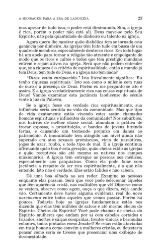 A MENSAGEM PARA A ERA DE LAODICÉIA 23
mas apesar de tudo isso, o poder está diminuindo. Sim, a igreja
é rica, porém o poder não está ali. Deus move-se pelo Seu
Espírito, não pela quantidade de dinheiro ou talento na igreja.
Agora quero lhe mostrar quão diabólica tem se tornado esta
ganância por dinheiro. As igrejas têm feito tudo em busca de um
quadro de membros, especialmente dentre os ricos. Em todo lugar
há um apelo para tornar a religião tão atraente e empolgante de
modo que os ricos e cultos e todos que têm prestígio mundano
entrem e sejam ativos na igreja. Será que não podem entender
que, se a riqueza é o critério de espiritualidade, então o mundo já
tem Deus, tem tudo de Deus, e a igreja não tem nada?
“Dizes: estou enriquecido.” Isto literalmente significa: ‘Eu
tenho riquezas espirituais.’ Isto soa como o milênio com ruas
de ouro e a presença de Deus. Porém eu me pergunto se isto é
assim. É a igreja verdadeiramente rica nas coisas espirituais de
Deus? Vamos examinar esta jactância laodicense do século
vinte à luz da Palavra.
Se a igreja fosse em verdade rica espiritualmente, sua
influência seria sentida na vida da comunidade. Mas que tipo
de vida exatamente estão vivendo estes assim chamados
homens espirituais e influentes da comunidade? Nos subúrbios,
nos bairros de melhor classe social, abundam a prática de
trocar esposas, a prostituição, e bandos de jovens furando
festas, e causando um tremendo prejuízo em danos ao
patrimônio. A imoralidade tem atingido um nível ainda não
superado em atos sexuais promíscuos, vício de narcóticos,
jogos de azar, roubo, e todo tipo de mal. E a igreja continua
afirmando quão boa é esta geração, quão cheias estão as igrejas
e quão receptivos são até mesmo os nativos nos campos
missionários. A igreja tem entregue as pessoas aos médicos,
especialmente aos psiquiatras. Como ela pode falar com
jactância a respeito de ser rica espiritualmente, é o que não
entendo. Isto não é verdade. Eles estão falidos e não sabem.
Dê uma boa olhada ao seu redor. Examine as pessoas
enquanto elas passam. Será que você pode selecionar aqueles
que têm aparência cristã, nas multidões que vê? Observe como
se vestem, observe como agem, ouça o que dizem, veja aonde
vão. Certamente deve haver alguma evidência real do novo
nascimento entre todos aqueles que vemos passar. Porém há
poucos. Todavia hoje as igrejas fundamentais estão nos
dizendo que elas têm milhões de salvos e até mesmo cheios do
Espírito. Cheios do Espírito? Você pode chamar de cheias do
Espírito mulheres que andam por aí com cabelos cortados e
frisados, shortes e calças compridas, frentes-únicas e bermudas
colantes, todas pintadas como Jezabel? Se estas estão ataviadas
em traje honesto como convém a mulheres cristãs, eu detestaria
pensar como seria se tivesse que presenciar uma exibição de
desonestidade.
 