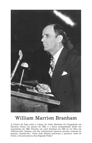 William Marrion Branham
A Coluna de Fogo sobre a cabeça do irmão Branham foi fotografada em
Houston, Texas, em janeiro de 1950, e o havia acompanhado desde seu
nascimento em 1909. Durante um culto batismal em 1933 no rio Ohio em
Jeffersonville, Indiana, este Ser sobrenatural apareceu perante centenas de
pessoas, dizendo-lhe: “Como João Batista precursou a primeira vinda de
Cristo, você precursará a Sua Segunda Vinda.”
 