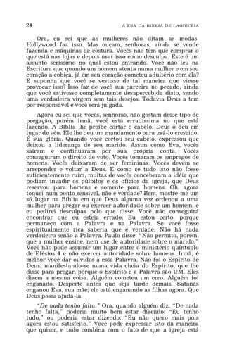 24 A ERA DA IGREJA DE LAODICÉIA
Ora, eu sei que as mulheres não ditam as modas.
Hollywood faz isso. Mas ouçam, senhoras, ainda se vende
fazenda e máquinas de costura. Vocês não têm que comprar o
que está nas lojas e depois usar isso como desculpa. Este é um
assunto seríssimo no qual estou entrando. Você não leu na
Escritura que quando um homem atenta numa mulher e em seu
coração a cobiça, já em seu coração cometeu adultério com ela?
E suponha que você se vestisse de tal maneira que viesse
provocar isso? Isso faz de você sua parceira no pecado, ainda
que você estivesse completamente desapercebida disto, sendo
uma verdadeira virgem sem tais desejos. Todavia Deus a tem
por responsável e você será julgada.
Agora eu sei que vocês, senhoras, não gostam desse tipo de
pregação, porém irmã, você está erradíssima no que está
fazendo. A Bíblia lhe proíbe cortar o cabelo. Deus o deu em
lugar de véu. Ele lhe deu um mandamento para usá-lo crescido.
É sua glória. Quando você cortou seu cabelo, expressou que
deixou a liderança de seu marido. Assim como Eva, vocês
saíram e continuaram por sua própria conta. Vocês
conseguiram o direito de voto. Vocês tomaram os empregos de
homens. Vocês deixaram de ser femininas. Vocês devem se
arrepender e voltar a Deus. E como se tudo isto não fosse
suficientemente ruim, muitas de vocês conceberam a idéia que
podiam invadir os púlpitos e os ofícios da igreja, que Deus
reservou para homens e somente para homens. Oh, agora
toquei num ponto sensível, não é verdade? Bem, mostre-me um
só lugar na Bíblia em que Deus alguma vez ordenou a uma
mulher para pregar ou exercer autoridade sobre um homem, e
eu pedirei desculpas pelo que disse. Você não conseguirá
encontrar que eu esteja errado. Eu estou certo, porque
permaneço com a Palavra e na Palavra. Se você fosse
espiritualmente rica saberia que é verdade. Não há nada
verdadeiro senão a Palavra. Paulo disse: “Não permito, porém,
que a mulher ensine, nem use de autoridade sobre o marido.”
Você não pode assumir um lugar entre o ministério quíntuplo
de Efésios 4 e não exercer autoridade sobre homens. Irmã, é
melhor você dar ouvidos à essa Palavra. Não foi o Espírito de
Deus, manifestando-se numa vida cheia do Espírito, que lhe
disse para pregar, porque o Espírito e a Palavra são UM. Eles
dizem a mesma coisa. Alguém cometeu um erro. Alguém foi
enganado. Desperte antes que seja tarde demais. Satanás
enganou Eva, sua mãe; ele está enganando as filhas agora. Que
Deus possa ajudá-la.
“De nada tenho falta.” Ora, quando alguém diz: “De nada
tenho falta,” poderia muito bem estar dizendo: “Eu tenho
tudo,” ou poderia estar dizendo: “Eu não quero mais pois
agora estou satisfeito.” Você pode expressar isto da maneira
que quiser, e tudo combina com o fato de que a igreja está
 