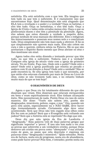 O DIAGNÓSTICO DE DEUS 25
satisfeita. Ela está satisfeita com o que tem. Ela imagina que
tem tudo ou que tem o suficiente. E é exatamente isso que
encontramos hoje. Qual denominação não está alegando que
ELA tem a revelação e o poder e a verdade? Ouça os batistas, e
eles têm tudo. Ouça os metodistas, e eles têm tudo. Ouça a
Igreja de Cristo e todos estão errados menos eles. Ouça o que os
pentecostais dizem e eles têm a plenitude da plenitude. Agora,
eles sabem que estou dizendo a verdade a respeito deles,
porque nenhum de seus manuais diz diferente. Eles o redigiram
tão minuciosamente e puseram seus nomes nele e o concluíram
todo. Deus simplesmente não tem mais nada a oferecer. E há os
que simplesmente não querem mais nada. Eles não crêem em
cura e não a querem, embora esteja na Palavra. Há os que não
aceitariam o Espírito Santo mesmo que Deus abrisse os céus e
lhes mostrasse um sinal.
Agora todos eles estão dizendo e tentando provar que têm
tudo, ou que têm o suficiente. Todavia isso é a verdade?
Compare esta igreja do século vinte com a igreja do primeiro
século. Vá em frente. Faça isso. Onde está o poder? Onde está o
amor? Onde está a igreja purificada que resistia ao pecado e
andava com fé em direção a Jesus? Onde está a unidade? Não se
pode encontrá-la. Se esta igreja tem tudo o que necessita, por
que então eles estavam clamando por mais de Deus no Livro de
Atos, como se não tivessem tudo isso, e no entanto tinham
muito mais do que se tem hoje?
O DIAGNÓSTICO DE DEUS
Agora o que Deus viu foi totalmente diferente do que eles
disseram que viram. Eles disseram que estavam enriquecidos
em bens e eram espiritualmente ricos. Eles tinham alcançado
êxito. Não necessitavam de nada. Porém Deus viu isso de outra
maneira. Ele disse: “Vocês não sabem isto, porém são
desgraçados, miseráveis, pobres, cegos, e nus.” Ora, quando um
povo está assim, especialmente nu e NÃO SABE, deve haver
algo tremendamente errado. Certamente algo deve estar
acontecendo. Será que Deus não tem cegado seus olhos como
Ele fez com os judeus? Será que o Evangelho está voltando aos
judeus? Será que a história está se repetindo? Eu digo que sim.
Deus diz que esta igreja da Era de Laodicéia é
“desgraçada.” Essa palavra vem de duas palavras gregas que
significam ‘suportar’ e ‘prova’. E isso não tem nada a ver com
as provas que sobrevêm a um verdadeiro cristão, porque Deus
descreve um cristão em prova como “abençoado” e sua atitude,
como de gozo, ao passo que esta descrição é expressa em
palavras como “desgraçada e miserável.” Quão estranho. Nesta
era de fartura, nesta era de progresso, nesta era de abundância,
como pode haver provas? Pois bem, é estranho; porém nesta era
 