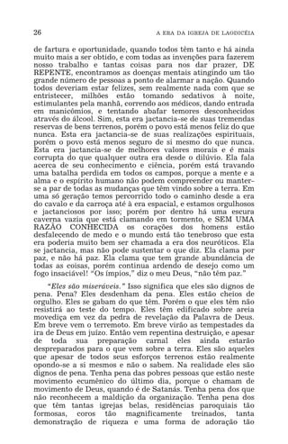 26 A ERA DA IGREJA DE LAODICÉIA
de fartura e oportunidade, quando todos têm tanto e há ainda
muito mais a ser obtido, e com todas as invenções para fazerem
nosso trabalho e tantas coisas para nos dar prazer, DE
REPENTE, encontramos as doenças mentais atingindo um tão
grande número de pessoas a ponto de alarmar a nação. Quando
todos deveriam estar felizes, sem realmente nada com que se
entristecer, milhões estão tomando sedativos à noite,
estimulantes pela manhã, correndo aos médicos, dando entrada
em manicômios, e tentando abafar temores desconhecidos
através do álcool. Sim, esta era jactancia-se de suas tremendas
reservas de bens terrenos, porém o povo está menos feliz do que
nunca. Esta era jactancia-se de suas realizações espirituais,
porém o povo está menos seguro de si mesmo do que nunca.
Esta era jactancia-se de melhores valores morais e é mais
corrupta do que qualquer outra era desde o dilúvio. Ela fala
acerca de seu conhecimento e ciência, porém está travando
uma batalha perdida em todos os campos, porque a mente e a
alma e o espírito humano não podem compreender ou manter-
se a par de todas as mudanças que têm vindo sobre a terra. Em
uma só geração temos percorrido todo o caminho desde a era
do cavalo e da carroça até à era espacial, e estamos orgulhosos
e jactanciosos por isso; porém por dentro há uma escura
caverna vazia que está clamando em tormento, e SEM UMA
RAZÃO CONHECIDA os corações dos homens estão
desfalecendo de medo e o mundo está tão tenebroso que esta
era poderia muito bem ser chamada a era dos neuróticos. Ela
se jactancia, mas não pode sustentar o que diz. Ela clama por
paz, e não há paz. Ela clama que tem grande abundância de
todas as coisas, porém continua ardendo de desejo como um
fogo insaciável! “Os ímpios,” diz o meu Deus, “não têm paz.”
“Eles são miseráveis.” Isso significa que eles são dignos de
pena. Pena? Eles desdenham da pena. Eles estão cheios de
orgulho. Eles se gabam do que têm. Porém o que eles têm não
resistirá ao teste do tempo. Eles têm edificado sobre areia
movediça em vez da pedra de revelação da Palavra de Deus.
Em breve vem o terremoto. Em breve virão as tempestades da
ira de Deus em juízo. Então vem repentina destruição, e apesar
de toda sua preparação carnal eles ainda estarão
despreparados para o que vem sobre a terra. Eles são aqueles
que apesar de todos seus esforços terrenos estão realmente
opondo-se a si mesmos e não o sabem. Na realidade eles são
dignos de pena. Tenha pena das pobres pessoas que estão neste
movimento ecumênico do último dia, porque o chamam de
movimento de Deus, quando é de Satanás. Tenha pena dos que
não reconhecem a maldição da organização. Tenha pena dos
que têm tantas igrejas belas, residências paroquiais tão
formosas, coros tão magnificamente treinados, tanta
demonstração de riqueza e uma forma de adoração tão
 
