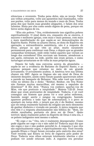 O DIAGNÓSTICO DE DEUS 27
silenciosa e reverente. Tenha pena deles, não os inveje. Volte
aos velhos armazéns, volte aos aposentos mal iluminados, volte
aos porões, volte para menos do mundo e mais de Deus. Tenha
pena dos que fazem suas grandes alegações, e falam dos seus
talentos. Sinta por eles como sendo dignos de pena, porque em
breve serão dignos de ira.
“Eles são pobres.” Ora, evidentemente isso significa pobres
espiritualmente. O sinal desta era, enquanto ela se encerra, é
maiores e melhores igrejas, com mais e mais pessoas, com mais
e mais manifestação do que supõe-se ser demonstrações do
Espírito Santo. Porém os altares cheios, os dons do Espírito em
operação, a extraordinária assistência, não é a resposta de
Deus, porque os que vêm ao altar, muito raramente
permanecem para continuar com Deus, e depois que as grandes
campanhas terminam, onde estão todos aqueles que vieram ao
longo dos corredores? Eles ouviram um homem, atenderam a
um apelo, entraram na rede, porém não eram peixes, e como
tartarugas arrastaram-se de volta às suas próprias águas.
Depois há toda essa conversa acerca da glossolalia _
supõe-se ser a evidência do Batismo do Espírito Santo, e as
pessoas pensam que estamos no meio de um grande
avivamento. O avivamento acabou. A América teve sua última
chance em 1957. Agora as línguas são um sinal de Deus de
iminente desastre, assim como foram quando apareceram sobre
a parede no banquete de Belsazar. Não sabe você que muitos
virão no último dia e dirão: “Senhor, Senhor, em Teu Nome
não fizemos muitas maravilhas, até mesmo a expulsão de
demônios?” E Ele dirá: “Nunca vos conheci; apartai-vos de
Mim, vós que praticais a iniqüidade.” Mateus 7:22-23. Jesus
disse que eram praticantes de iniqüidade. Todavia, é só você
conseguir um homem que possa vir e orar pelos enfermos,
fazendo surgir azeite e sangue na congregação, fazendo
aparecer profecia e todo tipo de sobrenatural, e o povo se
ajuntará em torno dele, e jurará que ele é do Senhor, mesmo
que ele esteja realmente fazendo da religião um meio desonesto
de ganhar dinheiro e vivendo em pecado. A única resposta que
eles têm é a resposta absolutamente não bíblica de: “Bem, ele
obtém resultados, portanto ele deve ser de Deus.” Quão
terrível. Quão realmente pobre no Espírito de Deus é esta era, e
os pobres indigentes nem mesmo o sabem.
“És cego e nu.” Ora, isto é realmente desesperador. Como
pode alguém ser cego e nu e não sabê-lo? Todavia aqui diz que
são cegos e nus e não podem percebê-lo. A resposta é que eles
são espiritualmente cegos, e espiritualmente nus. Você recorda
quando Eliseu e Geazi foram cercados pelo exército dos siros?
Você recorda que Eliseu os feriu de cegueira pelo poder de
Deus. Todavia seus olhos estavam totalmente abertos e eles
podiam ver aonde estavam indo. A cegueira era peculiar
 