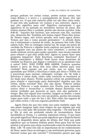 28 A ERA DA IGREJA DE LAODICÉIA
porque podiam ver certas coisas, porém outras coisas, tais
como Eliseu e o servo e o acampamento de Israel, eles não
podiam ver. O que este exército pôde ver não lhes valeu nada.
O que eles não puderam ver causou o seu cativeiro. Agora o
que isto significa para nós? Significa exatamente o que
significou lá no passado no ministério terreno de Jesus. Ele
tentou ensinar-lhes a verdade, porém não davam ouvidos. João
9:40-41: “Aqueles dos fariseus, que estavam com Ele, ouvindo
isto, disseram-lhe: Também nós somos cegos? Disse-lhes Jesus:
Se fôsseis cegos, não teríeis pecado; mas como agora dizeis:
Vemos; por isso o vosso pecado permanece.” A atitude desta
era é exatamente a mesma de então. As pessoas têm tudo. Elas
sabem tudo. Não se consegue ensiná-las. Se surge um ponto de
verdade da Palavra e alguém tenta explicar seu ponto de vista
para alguém com um ponto de vista contrário, o ouvinte de
modo nenhum escuta para poder aprender, mas escuta somente
para rebater o que está sendo dito. Agora eu quero fazer uma
pergunta imparcial. Pode Escritura combater Escritura? A
Bíblia contradizer a Bíblia? Pode haver duas doutrinas da
verdade na Palavra que digam o contrário ou se oponham uma
à outra? NÃO. NÃO PODE SER ASSIM. Todavia quantos
dentre o povo de Deus têm seus olhos abertos para essa
verdade? Nem mesmo um por cento, que eu saiba, tem
aprendido que TODA a Escritura é dada por Deus e TODA ela
é proveitosa para ensinar, redargüir, corrigir, etc. Se toda a
Escritura é assim dada, então cada versículo se encaixará se
for dada uma chance. Porém quantos crêem em predestinação
para eleição e reprovação para destruição? Aqueles que não
crêem, darão ouvidos? Não, eles não darão. Todavia ambas
estão na Palavra, e nada mudará isto. Porém, para aprender
acerca disto e reconciliar a verdade dessas doutrinas com
outras verdades que parecem se opor, eles não gastarão o
tempo. Mas eles tapam seus ouvidos, rangem os dentes, e saem
perdendo. No fim desta era virá um profeta, porém eles estarão
cegos para tudo o que ele faz e diz. Eles estão tão seguros de
que estão certos, e em sua cegueira perderão tudo.
Agora Deus diz que eles estão nus como também cegos. Eu
não posso imaginar nada mais trágico do que alguém que está
cego e nu e não sabe. Há somente uma resposta _ ele está fora de
si. Ele já está em profundo estado de inconsciência. Suas
faculdades se foram, e a amnésia espiritual entrou. O que mais
isto pode significar? Será que pode significar que o Espírito Santo
tenha se despedido desta igreja do último dia? Será que pode
significar que os homens tenham posto Deus para fora de suas
mentes a tal ponto que esteja acontecendo como foi declarado em
Rom. 1:28: “E como eles não se importaram de ter conhecimento
de Deus, assim Deus os entregou a um sentimento perverso, para
fazerem coisas que não convêm”? Certamente parece que algo
 