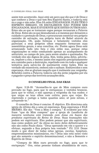 O CONSELHO FINAL DAS ERAS 29
assim tem acontecido. Aqui está um povo que diz que é de Deus e
que conhece a Deus e que tem Seu Espírito Santo, e todavia está
nu e cego e não sabe. Eles JÁ estão ENGANADOS. ELES TÊM O
ESPÍRITO ERRADO. OS ESCOLHIDOS NÃO PODEM SER
ENGANADOS, MAS É EVIDENTE QUE ESTES OUTROS SÃO.
Estes são os que se tornaram cegos porque recusaram a Palavra
de Deus. Estes são os que desnudaram a si mesmos por deixarem o
cuidado e a proteção de Deus, e procuraram construir seu próprio
caminho de salvação, sua própria torre de Babel através da
organização. Oh, quão formosa e belamente vestidos eles
pareciam a seus próprios olhos enquanto formavam suas
assembléias gerais, e seus concílios, etc. Porém agora Deus está
arrancando tudo isto fora e eles estão nus, porque estas
organizações os estão conduzindo apenas ao acampamento do
anticristo, ao campo de joio, para serem atados e queimados. Na
verdade eles são dignos de pena. Sim, tenha pena deles, advirta-
os, implore a eles, e mesmo assim eles seguirão precipitadamente
seu caminho para a destruição, repelindo com ira toda e qualquer
tentativa para salvá-los de queimarem como tições. Eles na
verdade são miseráveis, embora não o saibam. Endurecidos e sem
esperança, eles se gloriam naquilo que é realmente sua vergonha.
Rebeldes contra a Palavra; todavia um dia serão julgados por ela
e pagarão o preço das terríveis acusações dela.
O CONSELHO FINAL DAS ERAS
Apoc. 3:18-19: “Aconselho-te que de Mim compres ouro
provado no fogo, para que te enriqueças; e vestidos brancos,
para que te vistas, e não apareça a vergonha da tua nudez; e
que unjas os teus olhos com colírio, para que vejas. Eu
repreendo e castigo a todos quantos amo; sê pois zeloso, e
arrepende-te.”
O conselho de Deus é conciso. É objetivo. Ele direciona esta
igreja do último dia a uma só esperança. Essa esperança é ELE
MESMO. Ele diz: “Vem a Mim e compra.” É evidente por esta
frase “que de Mim compres” que a igreja de Laodicéia de
maneira nenhuma está tratando com Jesus em busca dos
produtos espirituais do Reino de Deus. Suas transações não
podem ser espirituais. Eles podem pensar que são espirituais,
mas como podem ser? As obras no meio deles definitivamente
não são como Paulo dizia: “Deus operando em vós o querer e o
efetuar, segundo a Sua própria boa vontade.” Fil. 2:13. Desse
modo o que dizer de todas estas igrejas, escolas, hospitais,
empreendimentos missionários, etc.? Deus não está neles visto
que são semente e espírito denominacional, e não a Semente e
Espírito de Deus.
“Compra de Mim ouro provado no fogo, para que te
enriqueças.” Ora, estas pessoas tinham abundância de ouro,
 