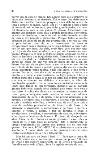 30 A ERA DA IGREJA DE LAODICÉIA
porém era da espécie errada. Era aquele ouro que comprava as
vidas dos homens e as destruía. Foi o ouro que deformou e
distorceu o caráter humano, porque o amor dele foi a raiz de
toda a espécie de males. Apoc. 18:1-14: “E depois destas coisas
vi descer do céu outro anjo, que tinha grande poder, e a terra
foi iluminada com a sua glória. E clamou fortemente com
grande voz, dizendo: Caiu, caiu a grande Babilônia, e se tornou
morada de demônios, e coito de todo espírito imundo, e coito
de toda a ave imunda e aborrecível. Porque todas as nações
beberam do vinho da ira da sua prostituição, e os reis da terra
se prostituíram com ela; e os mercadores da terra se
enriqueceram com a abundância de suas delícias. E ouvi outra
voz do céu, que dizia: Sai dela, povo Meu, para que não sejas
participante dos seus pecados, e para que não incorras nas suas
pragas. Porque já os seus pecados se acumularam até ao céu, e
Deus se lembrou das iniqüidades dela. Tornai-lhe a dar como
ela vos tem dado, e retribuí-lhe em dobro conforme as suas
obras; no cálice em que vos deu de beber dai-lhe a ela em
dobro. Quanto ela se glorificou, e em delícias esteve, foi-lhe
outro tanto de tormento e pranto; porque diz em seu coração:
Estou assentada como rainha, e não sou viúva, e não verei o
pranto. Portanto, num dia virão as suas pragas, a morte, e o
pranto, e a fome; e será queimada no fogo; porque é forte o
Senhor Deus que a julga. E os reis da terra, que se prostituíram
com ela, e viveram em delícias, a chorarão, e sobre ela
prantearão, quando virem o fumo do seu incêndio; estando de
longe pelo temor do seu tormento, dizendo: Ai! ai daquela
grande Babilônia, aquela forte cidade! pois numa hora veio o
seu juízo. E sobre ela choram e lamentam os mercadores da
terra; porque ninguém mais compra as suas mercadorias:
mercadorias de ouro, e de prata, e de pedras preciosas, e de
pérolas, e de linho fino, e de púrpura, e de seda, e de escarlata;
e toda a madeira odorífera, e todo o vaso de marfim, e todo o
vaso de madeira preciosíssima, de bronze e de ferro, e de
mármore; e cinamomo, e cardamomo, e perfume, e mirra, e
incenso, e vinho, e azeite, e flor de farinha, e trigo, e
cavalgaduras, e ovelhas, e mercadorias de cavalos, e de carros,
e de corpos e de almas de homens. E o fruto do desejo da tua
alma foi-se de ti; e todas as coisas gostosas e excelentes se
foram de ti, e não mais as acharás.” Isto é exatamente as
igrejas organizadas do último dia, porque diz no versículo
quatro: “Sai dela, POVO MEU.” O arrebatamento ainda não
aconteceu. A noiva ainda não se foi quando existirem estas
terríveis condições nesta rica e falsa igreja.
Mas há um ouro de Deus. I Ped. 1:7: “Para que a prova da
vossa fé, muito mais preciosa que o ouro que perece.” O ouro
de Deus é um caráter semelhante ao de Cristo produzido na
fornalha ardente da aflição. Essa é a espécie correta de ouro.
 
