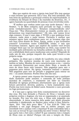 O CONSELHO FINAL DAS ERAS 31
Mas que espécie de ouro a igreja tem hoje? Ela tem apenas
o ouro terreno que perecerá. Ela é rica. Ela está satisfeita. Ela
tem feito da opulência o principal critério de espiritualidade. A
evidência da bênção de Deus e da exatidão da doutrina, etc., é
agora baseada na quantidade de pessoas ricas envolvidas nisto.
“É melhor que venhas antes que seja tarde demais,” diz o
Senhor, “e de Mim compres ouro provado no fogo, e então
serás verdadeiramente rico.” Estamos compreendendo isto?
Ouça-me: “Nus (fisicamente) viemos ao mundo, porém não o
deixaremos nus (espiritualmente).” Oh não, nós vamos levar
algo conosco. O que é esse algo, é TUDO o que podemos levar
conosco, nada mais e nada menos. Portanto é melhor que
sejamos agora bem cuidadosos para ver se levamos algo que
nos faça retos diante de Deus. Assim, então, o que levaremos
conosco? Levaremos nosso CARÁTER, irmão, é isso que
levaremos conosco. Agora que espécie de caráter você levará
consigo? Será que vai ser semelhante ao Dele, cujo caráter foi
moldado pelo sofrimento na fornalha ardente da aflição, ou vai
ser a debilidade deste povo laodicense sem caráter? Depende de
cada um de nós, porque naquele dia cada qual levará a sua
própria carga.
Agora, eu disse que a cidade de Laodicéia era uma cidade
próspera. Ela cunhava moedas de ouro com inscrições em
ambos os lados. Moedas de ouro caracterizaram a era _ existia
um comércio florescente por causa disto. Hoje, a moeda de
ouro de duas faces está conosco. Nós pagamos para sair e
pagamos para entrar. Na igreja, tentamos realizar o mesmo.
Nós pagamos para sair do pecado e pagamos para entrar no
céu _ ou assim dizemos. Porém Deus não diz isso.
A igreja possui uma riqueza tão fenomenal que a qualquer
dado momento pode assumir o comando de todo sistema
mundial de comércio, e realmente um líder no Concílio
Mundial de Igrejas profetizou abertamente que a igreja num
futuro previsível, deveria, poderia, e faria exatamente isso.
Porém sua torre áurea de Babel cairá. Somente o ouro provado
no fogo permanecerá.
E é isso que a igreja tem feito constantemente no decorrer
das eras. Ela tem deixado a Palavra de Deus e tomado seus
próprios credos e dogmas; ela tem se organizado e se ajuntado
ao mundo. Por isso ela está nua, e Deus está julgando sua
obscenidade. A única maneira dela poder sair desta situação
medonha é obedecendo ao Senhor para voltar à Sua Palavra.
Apoc. 18:4: “Sai dela povo Meu.” 2 Cor. 6:14-18: “Não vos
prendais a um jugo desigual com os infiéis; porque, que
sociedade tem a justiça com a injustiça? E que comunhão tem a
luz com as trevas? E que concórdia há entre Cristo e Belial? Ou
que parte tem o fiel com o infiel? E que consenso tem o templo
de Deus com os ídolos? Porque vós sois o templo do Deus
 