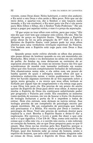 32 A ERA DA IGREJA DE LAODICÉIA
vivente, como Deus disse: Neles habitarei, e entre eles andarei;
e Eu serei o seu Deus e eles serão o Meu povo. Pelo que saí do
meio deles, e apartai-vos, diz o Senhor; e não toqueis nada
imundo, e Eu vos receberei; e Eu serei para vós Pai e vós sereis
para Mim filhos e filhas, diz o Senhor Todo-Poderoso.” Há um
preço a pagar por aquelas vestes, e esse é o preço da separação.
“E que unjas os teus olhos com colírio, para que vejas.” Ele
não diz que você tem que comprar este colírio. Oh não. Não há
etiqueta de preço no Espírito Santo. “Recebestes o Espírito
pelas obras da lei ou pela pregação da fé?” Gál. 3:2. Sem o
Batismo do Espírito Santo, você jamais pode ter seus olhos
abertos para uma verdadeira revelação espiritual da Palavra.
Um homem sem o Espírito está cego para com Deus e Sua
verdade.
Quando penso neste colírio abrindo os olhos das pessoas,
não posso deixar de lembrar quando eu era um menininho em
Kentucky. Meu irmão e eu dormíamos no sótão em um colchão
de palha. As fendas na casa deixavam as correntes de ar
soprarem através delas. Às vezes no inverno ficava tão frio que
acordávamos de manhã com tamanho resfriado em nossos
olhos que eles ficavam completamente fechados de inflamação.
Nós chamávamos nossa mãe, e ela subia com um pouco de
banha quente de quati e esfregava nossos olhos até que a
substância endurecida saísse, e então pudéssemos ver. Sabe,
deve ter havido algumas correntes de ar frio soprando sobre a
igreja nesta geração, e eu receio que seus olhos tenham se
fechado por algum tipo de congelamento e ela esteja cega para
o que Deus tem para ela. Ela precisa de um pouco do azeite
quente do Espírito de Deus para abrir seus olhos. A menos que
receba o Espírito de Deus ela continuará substituindo poder
por programa e Palavra por credo. Ela considera os números
como medida de sucesso, em vez de buscar o fruto. Os doutores
de teologia fecharam a porta da fé e impedem a todos de
entrar. Nem eles entram, nem deixam os outros entrar. Sua
teologia provém de um compêndio de psicologia escrito por
algum incrédulo. Há um compêndio de psicologia que todos
nós precisamos: é a Bíblia. Foi escrita por Deus e contém a
psicologia de Deus. Você não precisa de nenhum doutor para
explicá-la a você. Receba o Espírito Santo e deixe-O dar a
explicação. Ele escreveu o Livro e pode lhe dizer o que está
nele e o que significa. I Cor 2:9-16: “Mas, como está escrito: As
coisas que o olho não viu, e o ouvido não ouviu, e não subiram
ao coração do homem, são as que Deus preparou para os que O
amam. Mas Deus no-las revelou pelo Seu Espírito; porque o
Espírito penetra todas as coisas, ainda as profundezas de Deus.
Porque, qual dos homens sabe as coisas do homem, senão o
espírito do homem, que nele está? assim também ninguém sabe
as coisas de Deus, senão o Espírito de Deus. Mas nós não
 