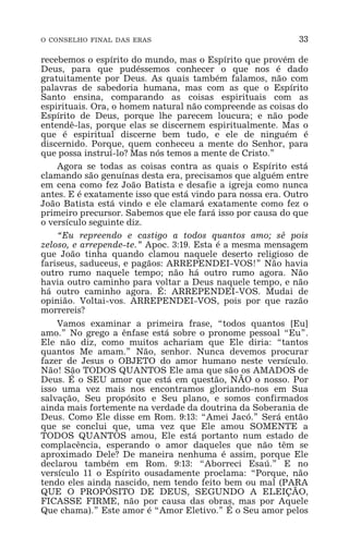 O CONSELHO FINAL DAS ERAS 33
recebemos o espírito do mundo, mas o Espírito que provém de
Deus, para que pudéssemos conhecer o que nos é dado
gratuitamente por Deus. As quais também falamos, não com
palavras de sabedoria humana, mas com as que o Espírito
Santo ensina, comparando as coisas espirituais com as
espirituais. Ora, o homem natural não compreende as coisas do
Espírito de Deus, porque lhe parecem loucura; e não pode
entendê-las, porque elas se discernem espiritualmente. Mas o
que é espiritual discerne bem tudo, e ele de ninguém é
discernido. Porque, quem conheceu a mente do Senhor, para
que possa instruí-lo? Mas nós temos a mente de Cristo.”
Agora se todas as coisas contra as quais o Espírito está
clamando são genuínas desta era, precisamos que alguém entre
em cena como fez João Batista e desafie a igreja como nunca
antes. E é exatamente isso que está vindo para nossa era. Outro
João Batista está vindo e ele clamará exatamente como fez o
primeiro precursor. Sabemos que ele fará isso por causa do que
o versículo seguinte diz.
“Eu repreendo e castigo a todos quantos amo; sê pois
zeloso, e arrepende-te.” Apoc. 3:19. Esta é a mesma mensagem
que João tinha quando clamou naquele deserto religioso de
fariseus, saduceus, e pagãos: ARREPENDEI-VOS!” Não havia
outro rumo naquele tempo; não há outro rumo agora. Não
havia outro caminho para voltar a Deus naquele tempo, e não
há outro caminho agora. É: ARREPENDEI-VOS. Mudai de
opinião. Voltai-vos. ARREPENDEI-VOS, pois por que razão
morrereis?
Vamos examinar a primeira frase, “todos quantos [Eu]
amo.” No grego a ênfase está sobre o pronome pessoal “Eu”.
Ele não diz, como muitos achariam que Ele diria: “tantos
quantos Me amam.” Não, senhor. Nunca devemos procurar
fazer de Jesus o OBJETO do amor humano neste versículo.
Não! São TODOS QUANTOS Ele ama que são os AMADOS de
Deus. É o SEU amor que está em questão, NÃO o nosso. Por
isso uma vez mais nos encontramos gloriando-nos em Sua
salvação, Seu propósito e Seu plano, e somos confirmados
ainda mais fortemente na verdade da doutrina da Soberania de
Deus. Como Ele disse em Rom. 9:13: “Amei Jacó.” Será então
que se conclui que, uma vez que Ele amou SOMENTE a
TODOS QUANTOS amou, Ele está portanto num estado de
complacência, esperando o amor daqueles que não têm se
aproximado Dele? De maneira nenhuma é assim, porque Ele
declarou também em Rom. 9:13: “Aborreci Esaú.” E no
versículo 11 o Espírito ousadamente proclama: “Porque, não
tendo eles ainda nascido, nem tendo feito bem ou mal (PARA
QUE O PROPÓSITO DE DEUS, SEGUNDO A ELEIÇÃO,
FICASSE FIRME, não por causa das obras, mas por Aquele
Que chama).” Este amor é “Amor Eletivo.” É o Seu amor pelos
 