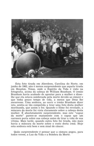 Esta foto tirada em Aberdeen, Carolina do Norte, em
junho de 1962, não é menos surpreendente que aquela tirada
em Houston, Texas, onde o Espírito da Vida é visto na
fotografia, acima da cabeça de William Branham. O irmão
Branham havia acabado de apontar para a mulher e disse-
lhe que ela estava sombreada pela morte devido ao câncer e
que tinha pouco tempo de vida, a menos que Deus lhe
socorresse. Uma senhora, ao ouvir o irmão Branham dizer
isto, sentiu-se tão compelida a tirar uma foto desta mulher
moribunda, que assim o fez. Quando o filme foi revelado, a
máscara da morte foi vista claramente sobre a cabeça desta
mulher. É absolutamente surpreendente, mas este “capuz
da morte” parece-se exatamente com o capuz que um
carrasco poria sobre sua cabeça antes de tirar a vida de sua
vítima. Mais tarde, quando outra foto foi tirada, não mais
havia a máscara da morte sobre o rosto desta irmã. Hoje
esta senhora está bem e sem sinal de câncer.
Quão surpreendente é pensar que a câmara pegou, para
todos verem, a Luz da Vida e a Sombra da Morte.
 