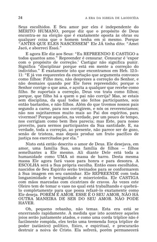 34 A ERA DA IGREJA DE LAODICÉIA
Seus escolhidos. E Seu amor por eles é independente do
MÉRITO HUMANO, porque diz que o propósito de Deus
encontra-se na eleição que é exatamente oposta às obras ou
qualquer coisa que o homem tenha em si mesmo. Porque
“ANTES QUE ELES NASCESSEM” Ele JÁ tinha dito: “Amei
Jacó, e aborreci Esaú.”
E agora Ele diz aos Seus: “Eu REPREENDO E CASTIGO a
todos quantos amo.” Repreender é censurar. Censurar é ‘expor
com o propósito de correção.’ Castigar não significa punir.
Significa “disciplinar porque está em mente a correção do
indivíduo.” É exatamente isto que encontramos em Heb. 12:5-
11: “E já vos esquecestes da exortação que argumenta convosco
como filhos: Filho meu, não desprezes a correção do Senhor, e
não desmaies quando por Ele fores repreendido; porque o
Senhor corrige o que ama, e açoita a qualquer que recebe como
filho. Se suportais a correção, Deus vos trata como filhos;
porque, que filho há a quem o pai não corrija? Mas, se estais
sem disciplina, da qual todos são feitos participantes, sois
então bastardos, e não filhos. Além do que tivemos nossos pais
segundo a carne, para nos corrigirem, e nós os reverenciamos;
não nos sujeitaremos muito mais ao Pai dos espíritos, para
vivermos? Porque aqueles, na verdade, por um pouco de tempo,
nos corrigiam como bem lhes parecia; mas Este, para nosso
proveito, para sermos participantes da Sua santidade. E, na
verdade, toda a correção, ao presente, não parece ser de gozo,
senão de tristeza, mas depois produz um fruto pacífico de
justiça nos exercitados por ela.”
Nisto está então descrito o amor de Deus. Ele desejava, em
amor, uma família Sua, uma família de filhos _ filhos
semelhantes a Ele mesmo. Ali diante Dele está toda a
humanidade como UMA só massa de barro. Desta mesma
massa Ele agora fará vasos para honra e para desonra. A
ESCOLHA será a Sua própria escolha. Então esses escolhidos,
nascidos de Seu Espírito serão treinados para se conformarem
à Sua imagem em seu caminhar. Ele REPREENDE com toda
longanimidade e benignidade e misericórdia. Ele CASTIGA
com mãos marcadas com cicatrizes de cravos. Às vezes este
Oleiro tem de tomar o vaso no qual está trabalhando e quebrá-
lo completamente para que possa refazê-lo exatamente como
Ele deseja. PORÉM É AMOR. ESSE É O SEU AMOR. NÃO HÁ
OUTRA MANEIRA DE SER DO SEU AMOR. NÃO PODE
HAVER.
Oh, pequeno rebanho, não temas. Esta era está se
encerrando rapidamente. À medida que isto acontece aqueles
joios serão juntamente atados, e como uma corda tríplice não é
facilmente rompida, eles terão uma tremenda força tríplice de
poder (satânico) político, físico, e espiritual, e procurarão
destruir a noiva de Cristo. Ela sofrerá, porém permanecerá
 