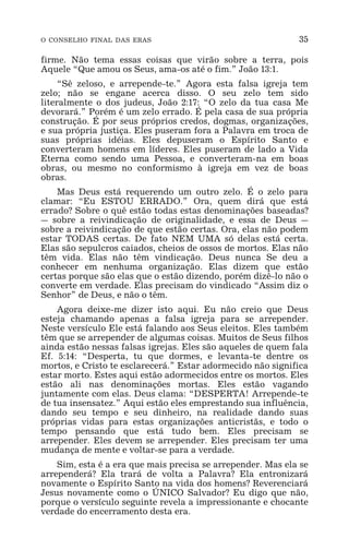 O CONSELHO FINAL DAS ERAS 35
firme. Não tema essas coisas que virão sobre a terra, pois
Aquele “Que amou os Seus, ama-os até o fim.” João 13:1.
“Sê zeloso, e arrepende-te.” Agora esta falsa igreja tem
zelo; não se engane acerca disso. O seu zelo tem sido
literalmente o dos judeus, João 2:17: “O zelo da tua casa Me
devorará.” Porém é um zelo errado. É pela casa de sua própria
construção. É por seus próprios credos, dogmas, organizações,
e sua própria justiça. Eles puseram fora a Palavra em troca de
suas próprias idéias. Eles depuseram o Espírito Santo e
converteram homens em líderes. Eles puseram de lado a Vida
Eterna como sendo uma Pessoa, e converteram-na em boas
obras, ou mesmo no conformismo à igreja em vez de boas
obras.
Mas Deus está requerendo um outro zelo. É o zelo para
clamar: “Eu ESTOU ERRADO.” Ora, quem dirá que está
errado? Sobre o quê estão todas estas denominações baseadas?
_ sobre a reivindicação de originalidade, e essa de Deus _
sobre a reivindicação de que estão certas. Ora, elas não podem
estar TODAS certas. De fato NEM UMA só delas está certa.
Elas são sepulcros caiados, cheios de ossos de mortos. Elas não
têm vida. Elas não têm vindicação. Deus nunca Se deu a
conhecer em nenhuma organização. Elas dizem que estão
certas porque são elas que o estão dizendo, porém dizê-lo não o
converte em verdade. Elas precisam do vindicado “Assim diz o
Senhor” de Deus, e não o têm.
Agora deixe-me dizer isto aqui. Eu não creio que Deus
esteja chamando apenas a falsa igreja para se arrepender.
Neste versículo Ele está falando aos Seus eleitos. Eles também
têm que se arrepender de algumas coisas. Muitos de Seus filhos
ainda estão nessas falsas igrejas. Eles são aqueles de quem fala
Ef. 5:14: “Desperta, tu que dormes, e levanta-te dentre os
mortos, e Cristo te esclarecerá.” Estar adormecido não significa
estar morto. Estes aqui estão adormecidos entre os mortos. Eles
estão ali nas denominações mortas. Eles estão vagando
juntamente com elas. Deus clama: “DESPERTA! Arrepende-te
de tua insensatez.” Aqui estão eles emprestando sua influência,
dando seu tempo e seu dinheiro, na realidade dando suas
próprias vidas para estas organizações anticristãs, e todo o
tempo pensando que está tudo bem. Eles precisam se
arrepender. Eles devem se arrepender. Eles precisam ter uma
mudança de mente e voltar-se para a verdade.
Sim, esta é a era que mais precisa se arrepender. Mas ela se
arrependerá? Ela trará de volta a Palavra? Ela entronizará
novamente o Espírito Santo na vida dos homens? Reverenciará
Jesus novamente como o ÚNICO Salvador? Eu digo que não,
porque o versículo seguinte revela a impressionante e chocante
verdade do encerramento desta era.
 