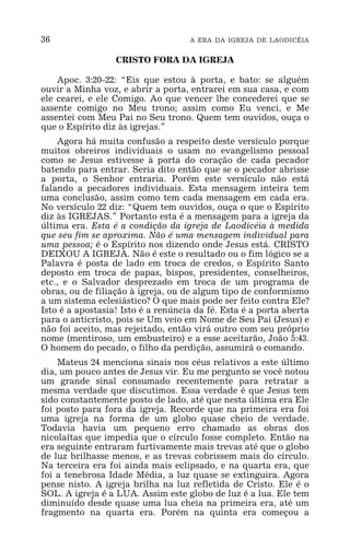 36 A ERA DA IGREJA DE LAODICÉIA
CRISTO FORA DA IGREJA
Apoc. 3:20-22: “Eis que estou à porta, e bato: se alguém
ouvir a Minha voz, e abrir a porta, entrarei em sua casa, e com
ele cearei, e ele Comigo. Ao que vencer lhe concederei que se
assente comigo no Meu trono; assim como Eu venci, e Me
assentei com Meu Pai no Seu trono. Quem tem ouvidos, ouça o
que o Espírito diz às igrejas.”
Agora há muita confusão a respeito deste versículo porque
muitos obreiros individuais o usam no evangelismo pessoal
como se Jesus estivesse à porta do coração de cada pecador
batendo para entrar. Seria dito então que se o pecador abrisse
a porta, o Senhor entraria. Porém este versículo não está
falando a pecadores individuais. Esta mensagem inteira tem
uma conclusão, assim como tem cada mensagem em cada era.
No versículo 22 diz: “Quem tem ouvidos, ouça o que o Espírito
diz às IGREJAS.” Portanto esta é a mensagem para a igreja da
última era. Esta é a condição da igreja de Laodicéia à medida
que seu fim se aproxima. Não é uma mensagem individual para
uma pessoa; é o Espírito nos dizendo onde Jesus está. CRISTO
DEIXOU A IGREJA. Não é este o resultado ou o fim lógico se a
Palavra é posta de lado em troca de credos, o Espírito Santo
deposto em troca de papas, bispos, presidentes, conselheiros,
etc., e o Salvador desprezado em troca de um programa de
obras, ou de filiação à igreja, ou de algum tipo de conformismo
a um sistema eclesiástico? O que mais pode ser feito contra Ele?
Isto é a apostasia! Isto é a renúncia da fé. Esta é a porta aberta
para o anticristo, pois se Um veio em Nome de Seu Pai (Jesus) e
não foi aceito, mas rejeitado, então virá outro com seu próprio
nome (mentiroso, um embusteiro) e a esse aceitarão, João 5:43.
O homem do pecado, o filho da perdição, assumirá o comando.
Mateus 24 menciona sinais nos céus relativos a este último
dia, um pouco antes de Jesus vir. Eu me pergunto se você notou
um grande sinal consumado recentemente para retratar a
mesma verdade que discutimos. Essa verdade é que Jesus tem
sido constantemente posto de lado, até que nesta última era Ele
foi posto para fora da igreja. Recorde que na primeira era foi
uma igreja na forma de um globo quase cheio de verdade.
Todavia havia um pequeno erro chamado as obras dos
nicolaítas que impedia que o círculo fosse completo. Então na
era seguinte entraram furtivamente mais trevas até que o globo
de luz brilhasse menos, e as trevas cobrissem mais do círculo.
Na terceira era foi ainda mais eclipsado, e na quarta era, que
foi a tenebrosa Idade Média, a luz quase se extinguira. Agora
pense nisto. A igreja brilha na luz refletida de Cristo. Ele é o
SOL. A igreja é a LUA. Assim este globo de luz é a lua. Ele tem
diminuído desde quase uma lua cheia na primeira era, até um
fragmento na quarta era. Porém na quinta era começou a
 