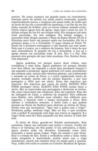 38 A ERA DA IGREJA DE LAODICÉIA
crescer. Na sexta avançou um grande passo no crescimento.
Durante parte da sétima era ainda estava crescendo, quando
repentinamente parou, e minguou até quase nada, de modo que
ao invés de luz era a escuridão da apostasia, e no fim da era ela
tinha cessado de brilhar, pois as trevas tinham tomado conta.
Cristo estava agora fora da igreja. Aqui está o sinal no céu. O
último eclipse da lua foi um eclipse total. Ela minguou até uma
total escuridão, em sete estágios. No sétimo estágio, a
escuridão total chegou quando o Papa de Roma (Paulo VI) foi à
Palestina para fazer um passeio santo em Jerusalém. Ele foi o
primeiro papa a ir a Jerusalém. O papa chama-se Paulo VI.
Paulo foi o primeiro mensageiro e este homem usa esse nome.
Note que é o sexto, ou o número do homem. Isto é mais do que
uma coincidência. E quando ele foi a Jerusalém, a lua ou a
igreja entrou em escuridão total. É isto. Isto é o fim. Não
passará esta geração até que tudo aconteça. Ora, Senhor Jesus,
vem depressa!
Agora podemos ver porque houve duas vinhas, uma
verdadeira e uma falsa. Agora podemos ver porque Abraão
teve dois filhos, um segundo a carne (que perseguiu Isaque) e
um segundo a promessa. Agora podemos ver como, procedentes
dos mesmos pais, saíram dois meninos gêmeos, um conhecendo
e amando as coisas de Deus, e o outro conhecendo muito da
mesma verdade, porém não do mesmo Espírito, e por isso
perseguiu o filho que era eleito. Deus não reprovou por
reprovar. Ele reprovou por causa do eleito. ELEITO NÃO
PODE perseguir eleito. ELEITO NÃO PODE causar dano a
eleito. São os reprovados que perseguem e destroem os eleitos.
Oh, esses reprovados são religiosos. Eles são espertos. Eles são
da linhagem de Caim, a semente da serpente. Eles edificam
suas Babéis, eles edificam suas cidades, eles edificam seus
impérios, e durante todo o tempo invocando a Deus. Eles
odeiam a verdadeira semente, e farão tudo o que podem
(mesmo no Nome do Senhor) para destruir os eleitos de Deus.
Porém eles são necessários. “Que tem a palha com o trigo?”
Nenhuma palha, nenhum trigo. Mas no fim, o que acontece
com a palha? É queimada com fogo que nunca se apagará. E o
trigo? Onde está ele? Está ajuntado em Seu celeiro. É onde Ele
está.
Ó eleito de Deus, guarde-se! Estude atentamente. Seja
cauteloso. Opere sua salvação com temor e tremor. Confie em
Deus e se fortaleça em Seu poder. O seu adversário, o diabo,
agora mesmo anda em derredor, bramando como leão,
buscando a quem possa tragar. Vigie em oração e seja firme.
Este é o tempo do fim. Tanto a verdadeira como a falsa vinha
estão chegando à maturidade, porém antes que o trigo
amadureça, aquele joio maduro deve ser atado para a queima.
Veja, todos eles estão se unindo ao Concílio Mundial de Igrejas.
 