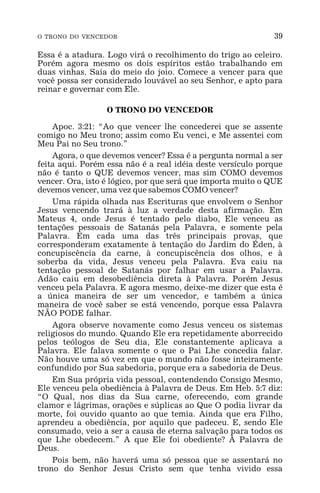 O TRONO DO VENCEDOR 39
Essa é a atadura. Logo virá o recolhimento do trigo ao celeiro.
Porém agora mesmo os dois espíritos estão trabalhando em
duas vinhas. Saia do meio do joio. Comece a vencer para que
você possa ser considerado louvável ao seu Senhor, e apto para
reinar e governar com Ele.
O TRONO DO VENCEDOR
Apoc. 3:21: “Ao que vencer lhe concederei que se assente
comigo no Meu trono; assim como Eu venci, e Me assentei com
Meu Pai no Seu trono.”
Agora, o que devemos vencer? Essa é a pergunta normal a ser
feita aqui. Porém essa não é a real idéia deste versículo porque
não é tanto o QUE devemos vencer, mas sim COMO devemos
vencer. Ora, isto é lógico, por que será que importa muito o QUE
devemos vencer, uma vez que sabemos COMO vencer?
Uma rápida olhada nas Escrituras que envolvem o Senhor
Jesus vencendo trará à luz a verdade desta afirmação. Em
Mateus 4, onde Jesus é tentado pelo diabo, Ele venceu as
tentações pessoais de Satanás pela Palavra, e somente pela
Palavra. Em cada uma das três principais provas, que
corresponderam exatamente à tentação do Jardim do Éden, à
concupiscência da carne, à concupiscência dos olhos, e à
soberba da vida, Jesus venceu pela Palavra. Eva caiu na
tentação pessoal de Satanás por falhar em usar a Palavra.
Adão caiu em desobediência direta à Palavra. Porém Jesus
venceu pela Palavra. E agora mesmo, deixe-me dizer que esta é
a única maneira de ser um vencedor, e também a única
maneira de você saber se está vencendo, porque essa Palavra
NÃO PODE falhar.
Agora observe novamente como Jesus venceu os sistemas
religiosos do mundo. Quando Ele era repetidamente aborrecido
pelos teólogos de Seu dia, Ele constantemente aplicava a
Palavra. Ele falava somente o que o Pai Lhe concedia falar.
Não houve uma só vez em que o mundo não fosse inteiramente
confundido por Sua sabedoria, porque era a sabedoria de Deus.
Em Sua própria vida pessoal, contendendo Consigo Mesmo,
Ele venceu pela obediência à Palavra de Deus. Em Heb. 5:7 diz:
“O Qual, nos dias da Sua carne, oferecendo, com grande
clamor e lágrimas, orações e súplicas ao Que O podia livrar da
morte, foi ouvido quanto ao que temia. Ainda que era Filho,
aprendeu a obediência, por aquilo que padeceu. E, sendo Ele
consumado, veio a ser a causa de eterna salvação para todos os
que Lhe obedecem.” A que Ele foi obediente? À Palavra de
Deus.
Pois bem, não haverá uma só pessoa que se assentará no
trono do Senhor Jesus Cristo sem que tenha vivido essa
 