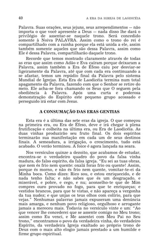 40 A ERA DA IGREJA DE LAODICÉIA
Palavra. Suas orações, seus jejuns, seus arrependimentos _ não
importa o que você apresente a Deus _ nada disso lhe dará o
privilégio de assentar-se naquele trono. Será concedido
somente à Noiva PALAVRA. Assim como o trono do rei é
compartilhado com a rainha porque ela está unida a ele, assim
também somente aqueles que são dessa Palavra, assim como
Ele é dessa Palavra, compartilharão daquele trono.
Recorde que temos mostrado claramente através de todas
as eras que assim como Adão e Eva caíram porque deixaram a
Palavra, assim também a Era de Éfeso caiu por desviar-se
ligeiramente da Palavra, até que com cada era continuando a
se afastar, temos um repúdio final da Palavra pelo sistema
Mundial de Igrejas. Esta Era de Laodicéia termina num total
apagamento da Palavra, fazendo com que o Senhor se retire do
meio. Ele acha-se fora chamando os Seus que O seguem pela
obediência à Palavra. Após uma curta e poderosa
demonstração do Espírito este pequeno grupo acossado e
perseguido irá estar com Jesus.
A CONSUMAÇÃO DAS ERAS GENTIAS
Esta era é a última das sete eras da igreja. O que começou
na primeira era, ou Era de Éfeso, deve e irá chegar à plena
frutificação e colheita na última era, ou Era de Laodicéia. As
duas vinhas produzirão seu fruto final. Os dois espíritos
terminarão sua manifestação em cada um de seus destinos
finais. A semeadura, a irrigação, o crescimento, tudo está
acabado. O verão terminou. A foice é agora lançada na seara.
Nos versículos quinze a dezoito, que acabamos de estudar,
encontra-se o verdadeiro quadro do povo da falsa vinha
madura, do falso espírito, da falsa igreja. “Eu sei as tuas obras,
que nem és frio nem quente: oxalá foras frio ou quente! Assim,
porque és morno, e não és frio nem quente, vomitar-te-ei da
Minha boca. Como dizes: Rico sou, e estou enriquecido, e de
nada tenho falta; e não sabes que és um desgraçado, e
miserável, e pobre, e cego, e nu; aconselho-te que de Mim
compres ouro provado no fogo, para que te enriqueças; e
vestidos brancos, para que te vistas, e não apareça a vergonha
da tua nudez; e que unjas os teus olhos com colírio, para que
vejas.” Nenhumas palavras jamais expuseram uma denúncia
mais amarga, e nenhum povo religioso, orgulhoso e arrogante
jamais a mereceu mais. Todavia no versículo vinte e um: “Ao
que vencer lhe concederei que se assente comigo no Meu trono;
assim como Eu venci, e Me assentei com Meu Pai no Seu
trono,” encontramos o povo da verdadeira vinha, do verdadeiro
Espírito, da verdadeira Igreja exaltado ao próprio trono de
Deus com o mais alto elogio jamais prestado a um humilde e
firme grupo espiritual.
 