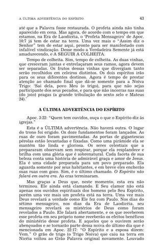A ÚLTIMA ADVERTÊNCIA DO ESPÍRITO 43
até que a Palavra fosse restaurada. O profeta ainda não tinha
aparecido em cena. Mas agora, de acordo com o tempo em que
estamos, na Era de Laodicéia, o ‘Profeta Mensageiro’ de Apoc.
10:7 já tem de estar na terra. Uma vez mais o “Assim diz o
Senhor” tem de estar aqui, pronto para ser manifestado com
infalível vindicação. Desse modo a Verdadeira Semente já está
amadurecendo, e A SEGUIR A COLHEITA.
Tempo de colheita. Sim, tempo de colheita. As duas vinhas,
que cresceram juntas e entrelaçaram seus ramos, agora devem
ser separadas. Os frutos dessas vinhas que divergiam tanto
serão recolhidos em celeiros distintos. Os dois espíritos irão
para os seus diferentes destinos. Agora é tempo de prestar
atenção ao chamado final que dá-se somente para a Noiva
Trigo: ‘Sai dela, povo Meu (o trigo), para que não sejas
participante dos seus pecados, e para que não incorras nas suas
(do joio) pragas (a grande tribulação do sexto selo e Mateus
24).’
A ÚLTIMA ADVERTÊNCIA DO ESPÍRITO
Apoc. 3:22: “Quem tem ouvidos, ouça o que o Espírito diz às
igrejas.”
Esta é a ÚLTIMA advertência. Não haverá outra. O lugar
do trono foi erigido. Os doze fundamentos foram lançados. As
ruas de ouro foram pavimentadas. As portas de gigantescas
pérolas estão levantadas e fixadas. Como uma pirâmide ela se
mantém tão linda e gloriosa. Os seres celestiais que a
prepararam observam sem respirar, porque ela resplandece e
brilha com uma glória que é sobrenatural. Cada faceta de sua
beleza conta uma história de admirável graça e amor de Jesus.
Ela é uma cidade preparada para um povo preparado. Ela
aguarda somente por seus habitantes, e em breve eles encherão
suas ruas com gozo. Sim, é o último chamado. O Espírito não
falará em outra era. As eras terminaram.
Mas graças a Deus que, neste momento, esta era não
terminou. Ele ainda está clamando. E Seu clamor não está
apenas nos ouvidos espirituais dos homens pelo Seu Espírito,
porém uma vez mais um profeta está na terra. Uma vez mais
Deus revelará a verdade como Ele fez com Paulo. Nos dias do
sétimo mensageiro, nos dias da Era de Laodicéia, seu
mensageiro revelará os mistérios de Deus como foram
revelados a Paulo. Ele falará abertamente, e os que receberem
esse profeta em seu próprio nome receberão os efeitos benéficos
do ministério desse profeta. E aqueles que o ouvirem serão
abençoados e se tornarão parte dessa noiva do último dia que é
mencionada em Apoc. 22:17: “O Espírito e a esposa dizem:
Vem.” O grão de trigo (o Trigo Noiva) que caiu na terra em
Nicéia voltou ao Grão Palavra original novamente. Louvado
 