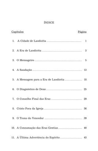 ÍNDICE
Capítulos Página
1. A Cidade de Laodicéia ............................................................... 1
2. A Era de Laodicéia ......................................................................... 3
3. O Mensageiro ...................................................................................... 5
4. A Saudação .......................................................................................... 13
5. A Mensagem para a Era de Laodicéia ............................... 18
6. O Diagnóstico de Deus ................................................................. 25
7. O Conselho Final das Eras ........................................................ 29
8. Cristo Fora da Igreja ..................................................................... 36
9. O Trono do Vencedor .................................................................... 39
10. A Consumação das Eras Gentias ........................................... 40
11. A Última Advertência do Espírito........................................ 43
 