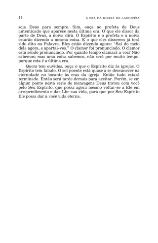 44 A ERA DA IGREJA DE LAODICÉIA
seja Deus para sempre. Sim, ouça ao profeta de Deus
autenticado que aparece nesta última era. O que ele disser da
parte de Deus, a noiva dirá. O Espírito e o profeta e a noiva
estarão dizendo a mesma coisa. E o que eles disserem já terá
sido dito na Palavra. Eles estão dizendo agora: “Saí do meio
dela agora, e apartai-vos.” O clamor foi pronunciado. O clamor
está sendo pronunciado. Por quanto tempo clamará a voz? Não
sabemos; mas uma coisa sabemos, não será por muito tempo,
porque esta é a última era.
Quem tem ouvidos, ouça o que o Espírito diz às igrejas. O
Espírito tem falado. O sol poente está quase a se desvanecer na
eternidade no tocante às eras da igreja. Então tudo estará
terminado. Então será tarde demais para aceitar. Porém, se em
algum ponto nesta série de mensagens Deus tratou com você
pelo Seu Espírito, que possa agora mesmo voltar-se a Ele em
arrependimento e dar-Lhe sua vida, para que por Seu Espírito
Ele possa dar a você vida eterna.
 