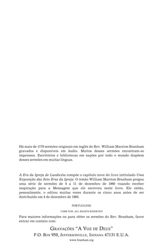 A Era da Igreja de Laodicéia compõe o capítulo nove do livro intitulado Uma
Exposição das Sete Eras da Igreja. O irmão William Marrion Branham pregou
uma série de sermões de 4 a 11 de dezembro de 1960 visando receber
inspiração para a Mensagem que ele escreveu neste livro. Ele então,
pessoalmente, o editou muitas vezes durante os cinco anos antes de ser
distribuído em 4 de dezembro de 1965.
PORTUGUESE
C2008 VGR, ALL RIGHTS RESERVED
Para maiores informações ou para obter os sermões do Rev. Branham, favor
entrar em contato com:
GRAVAÇÕES “A VOZ DE DEUS”
P.O. BOX 950, JEFFERSONVILLE, INDIANA 47131 E.U.A.
www.branham.org
Há mais de 1179 sermões originais em inglês do Rev. William Marrion Branham
gravados e disponíveis em áudio. Muitos desses sermões encontram-se
impressos. Escritórios e bibliotecas em nações por todo o mundo dispõem
desses sermões em muitas línguas.
 