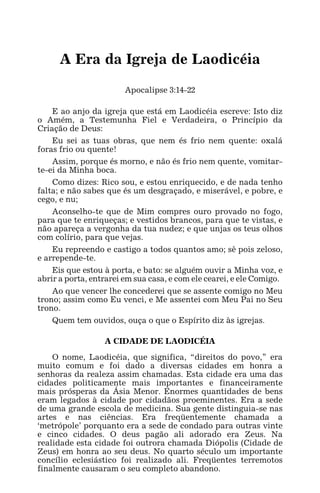 A ERA DE LAODICÉIA 1
A Era da Igreja de Laodicéia
Apocalipse 3:14-22
E ao anjo da igreja que está em Laodicéia escreve: Isto diz
o Amém, a Testemunha Fiel e Verdadeira, o Princípio da
Criação de Deus:
Eu sei as tuas obras, que nem és frio nem quente: oxalá
foras frio ou quente!
Assim, porque és morno, e não és frio nem quente, vomitar-
te-ei da Minha boca.
Como dizes: Rico sou, e estou enriquecido, e de nada tenho
falta; e não sabes que és um desgraçado, e miserável, e pobre, e
cego, e nu;
Aconselho-te que de Mim compres ouro provado no fogo,
para que te enriqueças; e vestidos brancos, para que te vistas, e
não apareça a vergonha da tua nudez; e que unjas os teus olhos
com colírio, para que vejas.
Eu repreendo e castigo a todos quantos amo; sê pois zeloso,
e arrepende-te.
Eis que estou à porta, e bato: se alguém ouvir a Minha voz, e
abrir a porta, entrarei em sua casa, e com ele cearei, e ele Comigo.
Ao que vencer lhe concederei que se assente comigo no Meu
trono; assim como Eu venci, e Me assentei com Meu Pai no Seu
trono.
Quem tem ouvidos, ouça o que o Espírito diz às igrejas.
A CIDADE DE LAODICÉIA
O nome, Laodicéia, que significa, “direitos do povo,” era
muito comum e foi dado a diversas cidades em honra a
senhoras da realeza assim chamadas. Esta cidade era uma das
cidades politicamente mais importantes e financeiramente
mais prósperas da Ásia Menor. Enormes quantidades de bens
eram legados à cidade por cidadãos proeminentes. Era a sede
de uma grande escola de medicina. Sua gente distinguia-se nas
artes e nas ciências. Era freqüentemente chamada a
‘metrópole’ porquanto era a sede de condado para outras vinte
e cinco cidades. O deus pagão ali adorado era Zeus. Na
realidade esta cidade foi outrora chamada Diópolis (Cidade de
Zeus) em honra ao seu deus. No quarto século um importante
concílio eclesiástico foi realizado ali. Freqüentes terremotos
finalmente causaram o seu completo abandono.
 