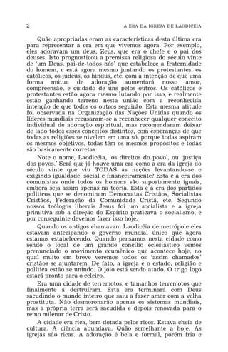 2 A ERA DA IGREJA DE LAODICÉIA
Quão apropriadas eram as características desta última era
para representar a era em que vivemos agora. Por exemplo,
eles adoravam um deus, Zeus, que era o chefe e o pai dos
deuses. Isto prognosticou a premissa religiosa do século vinte
de ‘um Deus, pai-de-todos-nós’ que estabelece a fraternidade
do homem, e está agora mesmo juntando os protestantes, os
católicos, os judeus, os hindus, etc. com a intenção de que uma
forma mútua de adoração aumentará nosso amor,
compreensão, e cuidado de uns pelos outros. Os católicos e
protestantes estão agora mesmo lutando por isso, e realmente
estão ganhando terreno nesta união com a reconhecida
intenção de que todos os outros seguirão. Esta mesma atitude
foi observada na Organização das Nações Unidas quando os
líderes mundiais recusaram-se a reconhecer qualquer conceito
individual de adoração espiritual, mas recomendaram deixar
de lado todos esses conceitos distintos, com esperanças de que
todas as religiões se nivelem em uma só, porque todas aspiram
os mesmos objetivos, todas têm os mesmos propósitos e todas
são basicamente corretas.
Note o nome, Laodicéia, ‘os direitos do povo’, ou ‘justiça
dos povos.’ Será que já houve uma era como a era da igreja do
século vinte que viu TODAS as nações levantando-se e
exigindo igualdade, social e financeiramente? Esta é a era dos
comunistas onde todos os homens são supostamente iguais,
embora seja assim apenas na teoria. Esta é a era dos partidos
políticos que se denominam Democratas Cristãos, Socialistas
Cristãos, Federação da Comunidade Cristã, etc. Segundo
nossos teólogos liberais Jesus foi um socialista e a igreja
primitiva sob a direção do Espírito praticava o socialismo, e
por conseguinte devemos fazer isso hoje.
Quando os antigos chamavam Laodicéia de metrópole eles
estavam antecipando o governo mundial único que agora
estamos estabelecendo. Quando pensamos nesta cidade como
sendo o local de um grande concílio eclesiástico vemos
prenunciado o movimento ecumênico que acontece hoje, no
qual muito em breve veremos todos os ‘assim chamados’
cristãos se ajuntarem. De fato, a igreja e o estado, religião e
política estão se unindo. O joio está sendo atado. O trigo logo
estará pronto para o celeiro.
Era uma cidade de terremotos, e tamanhos terremotos que
finalmente a destruíram. Esta era terminará com Deus
sacudindo o mundo inteiro que saiu a fazer amor com a velha
prostituta. Não desmoronarão apenas os sistemas mundiais,
mas a própria terra será sacudida e depois renovada para o
reino milenar de Cristo.
A cidade era rica, bem dotada pelos ricos. Estava cheia de
cultura. A ciência abundava. Quão semelhante a hoje. As
igrejas são ricas. A adoração é bela e formal, porém fria e
 