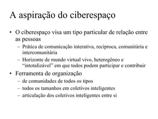 O ciberespaço visa um tipo particular de relação entre as pessoas Prática de comunicação interativa, recíproca, comunitária e intercomunitária Horizonte de mundo virtual vivo, heterogêneo e “intotalizável” em que todos podem participar e contribuir Ferramenta de organização de comunidades de todos os tipos todos os tamanhos em coletivos inteligentes articulação dos coletivos inteligentes entre si A aspiração do ciberespaço 