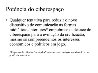 Potência do ciberespaço Qualquer tentativa para reduzir o novo dispositivo de comunicação às formas midiáticas anteriores* empobrece o alcance do ciberespaço para a evolução da civilização, mesmo se compreendemos os interesses econômicos e políticos em jogo. *Esquema de difusão “um-todos” de um centro emissor em direção a um periferia  receptora 