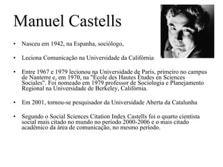 Manuel Castells Nasceu em 1942, na Espanha, sociólogo, Leciona Comunicação na Universidade da Califórnia Entre 1967 e 1979 lecionou na Universidade de Paris, primeiro no campus de Nanterre e, em 1970, na "École des Hautes Études en Sciences Sociales". Foi nomeado em 1979 professor de Sociologia e Planejamento Regional na Universidade de Berkeley, Califórnia. Em 2001, tornou-se pesquisador da Universidade Aberta da Catalunha Segundo o Social Sciences Citation Index Castells foi o quarto cientista social mais citado no mundo no período 2000-2006 e o mais citado acadêmico da área de comunicação, no mesmo período. 