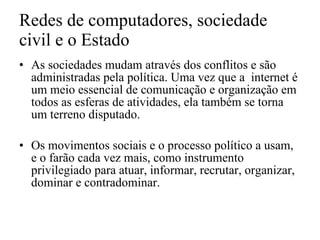 Redes de computadores, sociedade civil e o Estado As sociedades mudam através dos conflitos e são administradas pela política. Uma vez que a  internet é um meio essencial de comunicação e organização em todos as esferas de atividades, ela também se torna um terreno disputado. Os movimentos sociais e o processo político a usam, e o farão cada vez mais, como instrumento privilegiado para atuar, informar, recrutar, organizar, dominar e contradominar. 