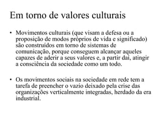 Em torno de valores culturais Movimentos culturais (que visam a defesa ou a proposição de modos próprios de vida e significado) são construídos em torno de sistemas de comunicação, porque conseguem alcançar aqueles capazes de aderir a seus valores e, a partir daí, atingir a consciência da sociedade como um todo. Os movimentos sociais na sociedade em rede tem a tarefa de preencher o vazio deixado pela crise das organizações verticalmente integradas, herdado da era industrial. 