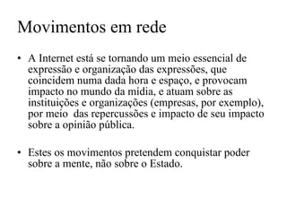 Movimentos em rede A Internet está se tornando um meio essencial de expressão e organização das expressões, que coincidem numa dada hora e espaço, e provocam impacto no mundo da mídia, e atuam sobre as instituições e organizações (empresas, por exemplo), por meio  das repercussões e impacto de seu impacto sobre a opinião pública. Estes os movimentos pretendem conquistar poder sobre a mente, não sobre o Estado. 