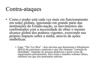 Contra-ataques Como o poder está cada vez mais em funcionamento em redes globais, ignorando em grande parte das instituições do Estado-nação, os movimentos são confrontados com a necessidade de obter o mesmo alcance global dos poderes vigentes, exercendo seu próprio impacto sobre a mídia, através de ações simbólicas. Case : “The Yes Men” - dois ativistas que denunciam o liberalismo através da caricatura e praticam o que eles chamam "correção de identidade", fingindo ser pessoas poderosas e porta-vozes de organizações proeminentes. Eles criam e mantêm websites falsos, similares aos que eles pretendem satirizar.  