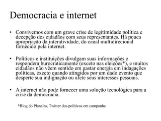 Democracia e internet Convivemos com um grave crise de legitimidade política e decepção dos cidadãos com seus representantes. Há pouca apropriação da interatividade, do canal multidirecional fornecido pela internet.  Políticos e instituições divulgam suas informações e respondem burocraticamente (exceto nas eleições*), e muitos cidadãos não vêem sentido em gastar energia em indagações políticas, exceto quando atingidos por um dado evento que desperte sua indignação ou afete seus interesses pessoais. A internet não pode fornecer uma solução tecnológica para a crise da democracia. *Blog do Planalto, Twitter dos políticos em campanha 