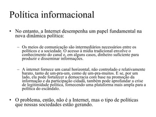 Política informacional No entanto, a Internet desempenha um papel fundamental na nova dinâmica política: Os meios de comunicação são intermediários necessários entre os políticos e a sociedade. O acesso à mídia tradicional envolve o conhecimento do canal e, em alguns casos, dinheiro suficiente para produzir e disseminar informações.  A internet fornece um canal horizontal, não controlado e relativamente barato, tanto de um-pra-um, como de um-pra-muitos. E se, por um lado, ela pode fortalecer a democracia com base na promoção da informação e da participação cidadã, também pode aprofundar a crise de legitimidade política, fornecendo uma plataforma mais ampla para a política do escândalo.  O problema, então, não é a Internet, mas o tipo de políticas que nossas sociedades estão gerando. 