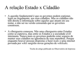 A relação Estado x Cidadão A questão fundamental é que os governos podem espionar, legal ou ilegalmente, aos seus cidadãos. Mas os cidadãos não têm direito à informação sobre aqueles que atuam em seu nome, a não ser na versão censurada que os governos constroem.  A ciberguerra começou. Não uma ciberguerra entre Estados como se esperava, mas entre os Estados e a sociedade civil internauta. Nunca mais os governos poderão estar seguros de manter seus cidadãos na ignorância de suas manobras. Porque enquanto houver pessoas dispostas a fazer  leaks  e uma internet povoada por  wikis  surgirão novas gerações de  wikileaks . Trecho de artigo publicado no Observatório da Imprensa 