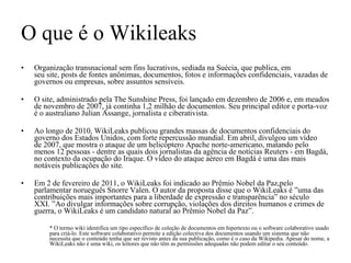 O que é o Wikileaks Organização transnacional sem fins lucrativos, sediada na Suécia, que publica, em seu site, posts de fontes anônimas, documentos, fotos e informações confidenciais, vazadas de governos ou empresas, sobre assuntos sensíveis. O site, administrado pela The Sunshine Press, foi lançado em dezembro de 2006 e, em meados de novembro de 2007, já continha 1,2 milhão de documentos. Seu principal editor e porta-voz é o australiano Julian Assange, jornalista e ciberativista. Ao longo de 2010, WikiLeaks publicou grandes massas de documentos confidenciais do governo dos Estados Unidos, com forte repercussão mundial. Em abril, divulgou um vídeo de 2007, que mostra o ataque de um helicóptero Apache norte-americano, matando pelo menos 12 pessoas - dentre as quais dois jornalistas da agência de notícias Reuters - em Bagdá, no contexto da ocupação do Iraque. O vídeo do ataque aéreo em Bagdá é uma das mais notáveis publicações do site. Em 2 de fevereiro de 2011, o WikiLeaks foi indicado ao Prêmio Nobel da Paz,pelo parlamentar norueguês Snorre Valen. O autor da proposta disse que o WikiLeaks é ”uma das contribuições mais importantes para a liberdade de expressão e transparência” no século XXI. ”Ao divulgar informações sobre corrupção, violações dos direitos humanos e crimes de guerra, o WikiLeaks é um candidato natural ao Prêmio Nobel da Paz”. * O termo wiki identifica um tipo específico de coleção de documentos em hipertexto ou o software colaborativo usado para criá-lo. Este software colaborativo permite a edição colectiva dos documentos usando um sistema que não necessita que o conteúdo tenha que ser revisto antes da sua publicação, como é o caso da Wikipedia. Apesar do nome, a WikiLeaks não é uma wiki, os leitores que não têm as permissões adequadas não podem editar o seu conteúdo. 