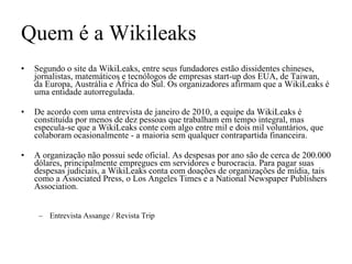 Quem é a Wikileaks Segundo o site da WikiLeaks, entre seus fundadores estão dissidentes chineses, jornalistas, matemáticos e tecnólogos de empresas start-up dos EUA, de Taiwan, da Europa, Austrália e África do Sul. Os organizadores afirmam que a WikiLeaks é uma entidade autorregulada.  De acordo com uma entrevista de janeiro de 2010, a equipe da WikiLeaks é constituída por menos de dez pessoas que trabalham em tempo integral, mas especula-se que a WikiLeaks conte com algo entre mil e dois mil voluntários, que colaboram ocasionalmente - a maioria sem qualquer contrapartida financeira.  A organização não possui sede oficial. As despesas por ano são de cerca de 200.000 dólares, principalmente empregues em servidores e burocracia. Para pagar suas despesas judiciais, a WikiLeaks conta com doações de organizações de mídia, tais como a Associated Press, o Los Angeles Times e a National Newspaper Publishers Association. Entrevista Assange / Revista Trip 