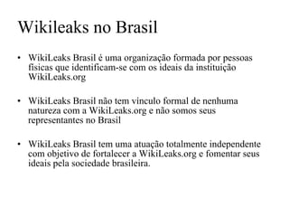 Wikileaks no Brasil WikiLeaks Brasil é uma organização formada por pessoas físicas que identificam-se com os ideais da instituição WikiLeaks.org   WikiLeaks Brasil não tem vínculo formal de nenhuma natureza com a WikiLeaks.org e não somos seus representantes no Brasil WikiLeaks Brasil tem uma atuação totalmente independente com objetivo de fortalecer a WikiLeaks.org e fomentar seus ideais pela sociedade brasileira. 