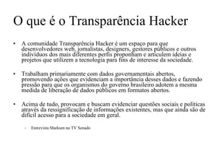 O que é o Transparência Hacker A comunidade Transparência Hacker é um espaço para que desenvolvedores web, jornalistas, designers, gestores públicos e outros indivíduos dos mais diferentes perfis proponham e articulem ideias e projetos que utilizem a tecnologia para fins de interesse da sociedade. Trabalham primariamente com dados governamentais abertos, promovendo ações que evidenciam a importância desses dados e fazendo pressão para que os organismos do governo brasileiro adotem a mesma medida de liberação de dados públicos em formatos abertos. Acima de tudo, provocam e buscam evidenciar questões sociais e políticas através da ressignificação de informações existentes, mas que ainda são de difícil acesso para a sociedade em geral. Entrevista Markum na TV Senado 