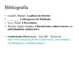 Bibliografia Castells, Manuel.  A galáxia da internet ________.  A ciberguerra do Wikileaks Levy, Pierre.  Cibercultura Silveira, Sergio Amadeu.  Ciberativismo, cultura  hacker  e o individualismo colaborativo Conferências Pierre Levy  – Sesc-SP – Textos em  http://www.sescsp.org.br/Sesc/conferencias_new/subindex. cfm ?Referencia=168& ParamEnd =5   