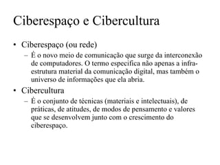 Ciberespaço e Cibercultura Ciberespaço (ou rede) É o novo meio de comunicação que surge da interconexão de computadores. O termo especifica não apenas a infra-estrutura material da comunicação digital, mas também o universo de informações que ela abria. Cibercultura É o conjunto de técnicas (materiais e intelectuais), de práticas, de atitudes, de modos de pensamento e valores que se desenvolvem junto com o crescimento do ciberespaço. 