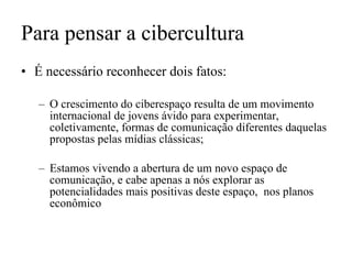 Para pensar a cibercultura É necessário reconhecer dois fatos: O crescimento do ciberespaço resulta de um movimento internacional de jovens ávido para experimentar, coletivamente, formas de comunicação diferentes daquelas propostas pelas mídias clássicas; Estamos vivendo a abertura de um novo espaço de comunicação, e cabe apenas a nós explorar as potencialidades mais positivas deste espaço,  nos planos econômico 