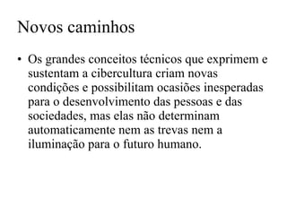 Novos caminhos Os grandes conceitos técnicos que exprimem e sustentam a cibercultura criam novas condições e possibilitam ocasiões inesperadas para o desenvolvimento das pessoas e das sociedades, mas elas não determinam automaticamente nem as trevas nem a iluminação para o futuro humano. 